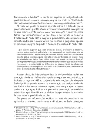 Fundamental e Médio”45 – insiste em explicar as desigualdades de
proficiência entre alunos brancos e negros por meio da “história de
discriminação socioeconômica a que a criança negra está submetida”46 .
   O mais intrigante da análise exposta acima é o fato de que o
próprio texto em questão afirma serem encontrados efeitos negativos
da raça sobre a proficiência escolar “mesmo após o controle pelos
fatores socioeconômicos”, o que deveria ter levado o Sumário
Estatístico do Saeb 1999 a cogitar a possibilidade da existência de
especificidades nas relações sociais que venham a prejudicar apenas
os estudantes negros. Segundo o Sumário Estatístico do Saeb 1999,

     [...] os estudos sugerem que a cor branca de alunos, professores e diretores,
     mesmo após o controle pelos fatores socioeconômicos, estaria associada ao
     melhor desempenho. Essa associação, contudo, deve ser analisada com extrema
     cautela, pois a explicação para esse fato precisa ser buscada em estudos mais
     aprofundados dos dados. Com efeito, embora os alunos declarados de raça/
     cor negra tenham substancialmente menor desempenho do que todas as outras
     raças/cores, a constatação de influência de grupo étnico do aluno no
     desempenho pode ser explicada pela história de discriminação socioeconômica
     a que a criança negra está submetida.47

   Apesar disso, da interpretação dada às desigualdades raciais na
educação ainda ser influenciada pelo enfoque socioeconômico, a
inclusão da raça em 1995 ao conjunto de informações coletadas pelo
Saeb significou grande avanço na mensuração das desigualdades de
resultados entre alunos brancos e negros, uma vez que a partir desses
dados – a raça agora inclusa – é possível a construção de modelos
estatísticos que identificam os efeitos independentes de variados
fatores sobre a proficiência escolar.
   De posse de informações obtidas através de questionários
aplicados a alunos, professores e diretores, o Saeb consegue

45
     Disponível em: <http://www.inep.gov.br/download/saeb/1999/Sumario_1.pdf>,
     página 2. Acesso em: 8 de agosto de 2005.
46
     Disponível em: <http://www.inep.gov.br/download/saeb/1999/Sumario_3.pdf>.
     Acesso em: 29 de julho de 2005.
47
     Disponível em: <http://www.inep.gov.br/download/saeb/1999/Sumario_3.pdf>.
     Acesso em: 29 de julho de 2005.




                                        126
 