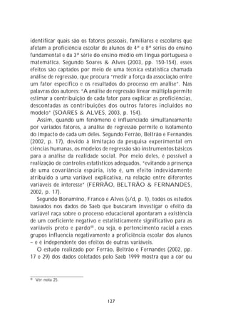 identificar quais são os fatores pessoais, familiares e escolares que
afetam a proficiência escolar de alunos de 4ª e 8ª séries do ensino
fundamental e da 3ª série do ensino médio em língua portuguesa e
matemática. Segundo Soares & Alves (2003, pp. 150-154), esses
efeitos são captados por meio de uma técnica estatística chamada
análise de regressão, que procura “medir a força da associação entre
um fator específico e os resultados do processo em análise”. Nas
palavras dos autores: “A análise de regressão linear múltipla permite
estimar a contribuição de cada fator para explicar as proficiências,
descontadas as contribuições dos outros fatores incluídos no
modelo” (SOARES & ALVES, 2003, p. 154).
   Assim, quando um fenômeno é influenciado simultaneamente
por variados fatores, a análise de regressão permite o isolamento
do impacto de cada um deles. Segundo Ferrão, Beltrão e Fernandes
(2002, p. 17), devido à limitação da pesquisa experimental em
ciências humanas, os modelos de regressão são instrumentos básicos
para a análise da realidade social. Por meio deles, é possível a
realização de controles estatísticos adequados, “evitando a presença
de uma covariância espúria, isto é, um efeito indevidamente
atribuído a uma variável explicativa, na relação entre diferentes
variáveis de interesse” (FERRÃO, BELTRÃO & FERNANDES,
2002, p. 17).
   Segundo Bonamino, Franco e Alves (s/d, p. 1), todos os estudos
baseados nos dados do Saeb que buscaram investigar o efeito da
variável raça sobre o processo educacional apontaram a existência
de um coeficiente negativo e estatisticamente significativo para as
variáveis preto e pardo 48 , ou seja, o pertencimento racial a esses
grupos influencia negativamente a proficiência escolar dos alunos
– e é independente dos efeitos de outras variáveis.
   O estudo realizado por Ferrão, Beltrão e Fernandes (2002, pp.
17 e 29) dos dados coletados pelo Saeb 1999 mostra que a cor ou


48
     Ver nota 25.




                                127
 