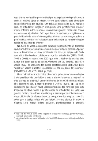 raça é uma variável imprescindível para a explicação da proficiência
escolar mesmo após os dados serem controlados pela condição
socioeconômica dos alunos. Em todas as regiões do país, naquele
ano, os estudantes negros 49 atingiram uma proficiência escolar
média inferior à dos estudantes dos demais grupos raciais em todos
os modelos ajustados; fato que leva os autores a cogitarem a
possibilidade de esse efeito negativo da cor ou raça negra sobre a
proficiência escolar ser causado pela existência de “discriminação
racial no sistema de ensino”.
   No Saeb de 2001, a raça dos estudantes novamente se destacou
como um dos fatores que interferem na proficiência escolar. Apesar
de esse fenômeno ter sido verificado em todas as edições do Saeb
que até então haviam coletado a raça dos estudantes (1995, 1997,
1999 e 2001), é apenas em 2003 que um trabalho de análise dos
dados do Saeb dedica-se exclusivamente ao seu estudo. Soares e
Alves (2003) se utilizam dos dados coletados pelo Saeb 2001 para
“analisar várias questões associadas à cor ou raça dos alunos”
(SOARES & ALVES, 2003, p. 150).
   Uma primeira característica observada pelos autores em relação
à desigualdade de proficiência entre alunos brancos e negros50 é
que ela não se distribui uniformemente entre os diferentes níveis
socioeconômicos. Embora Soares e Alves (2003, pp.153-154)
constatem que maior nível socioeconômico das famílias gere um
impacto positivo sobre a proficiência de estudantes de todos os
grupos raciais, os autores apontam que esse impacto é “bem maior”
na proficiência de alunos brancos do que na dos negros. Isso faz
com que a desigualdade de proficiência entre alunos brancos e
negros seja maior entre aqueles pertencentes a grupos



49
     No Saeb de 1999, o aluno tinha a opção de se declarar: branco(a), pardo/mulato(a),
     negro(a), amarelo(a) e indígena.
50
     As categorias de raça ou cor utilizadas pelo Saeb 2001 são as mesmas utilizadas pelo Saeb
     1999.




                                             128
 