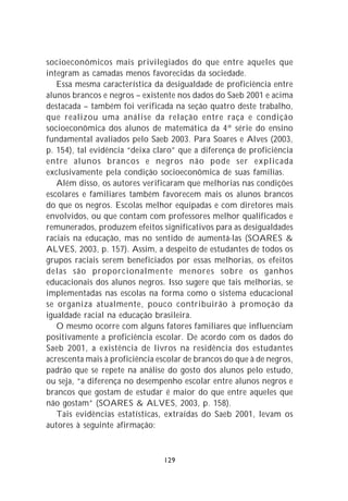 socioeconômicos mais privilegiados do que entre aqueles que
integram as camadas menos favorecidas da sociedade.
   Essa mesma característica da desigualdade de proficiência entre
alunos brancos e negros – existente nos dados do Saeb 2001 e acima
destacada – também foi verificada na seção quatro deste trabalho,
que realizou uma análise da relação entre raça e condição
socioeconômica dos alunos de matemática da 4ª série do ensino
fundamental avaliados pelo Saeb 2003. Para Soares e Alves (2003,
p. 154), tal evidência “deixa claro” que a diferença de proficiência
entre alunos brancos e negros não pode ser explicada
exclusivamente pela condição socioeconômica de suas famílias.
   Além disso, os autores verificaram que melhorias nas condições
escolares e familiares também favorecem mais os alunos brancos
do que os negros. Escolas melhor equipadas e com diretores mais
envolvidos, ou que contam com professores melhor qualificados e
remunerados, produzem efeitos significativos para as desigualdades
raciais na educação, mas no sentido de aumentá-las (SOARES &
ALVES, 2003, p. 157). Assim, a despeito de estudantes de todos os
grupos raciais serem beneficiados por essas melhorias, os efeitos
delas são proporcionalmente menores sobre os ganhos
educacionais dos alunos negros. Isso sugere que tais melhorias, se
implementadas nas escolas na forma como o sistema educacional
se organiza atualmente, pouco contribuirão à promoção da
igualdade racial na educação brasileira.
   O mesmo ocorre com alguns fatores familiares que influenciam
positivamente a proficiência escolar. De acordo com os dados do
Saeb 2001, a existência de livros na residência dos estudantes
acrescenta mais à proficiência escolar de brancos do que à de negros,
padrão que se repete na análise do gosto dos alunos pelo estudo,
ou seja, “a diferença no desempenho escolar entre alunos negros e
brancos que gostam de estudar é maior do que entre aqueles que
não gostam” (SOARES & ALVES, 2003, p. 158).
   Tais evidências estatísticas, extraídas do Saeb 2001, levam os
autores à seguinte afirmação:



                                129
 