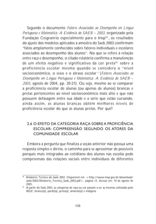 Segundo o documento Fatores Associados ao Desempenho em Língua
Portuguesa e Matemática: A Evidência do SAEB – 2003, organizado pela
Fundação Cesgranrio especialmente para o Inep 54 , os resultados
do ajuste dos modelos aplicados à amostra do Saeb 2003 confirmam
“fatos amplamente conhecidos sobre fatores individuais e escolares
associados ao desempenho dos alunos”. No que se refere à relação
entre raça e desempenho, o citado relatório confirma a manutenção
de um efeito negativo e significativo da cor preta 55 sobre a
proficiência escolar mesmo quando se considera o “nível
socioeconômico, o sexo e o atraso escolar” (Fatores Associados ao
Desempenho em Língua Portuguesa e Matemática: A Evidência do SAEB –
2003, agosto de 2004, pp. 20-21). Ou seja, mesmo ao se comparar
a proficiência escolar de alunas (ou apenas de alunos) brancas e
pretas pertencentes ao nível socioeconômico mais alto e que não
possuem defasagem entre sua idade e a série que estão cursando,
ainda assim, as alunas brancas obtêm melhores níveis de
proficiência escolar do que as alunas pretas. Por quê?


     2.6 O EFEITO DA CATEGORIA RAÇA SOBRE A PROFICIÊNCIA
         ESCOLAR: COMPREENSÃO SEGUNDO OS ATORES DA
         COMUNIDADE ESCOLAR

   Embora a pergunta que finaliza a seção anterior não possua uma
resposta simples e direta, o caminho para se aproximar de possíveis
porquês mais integrados ao cotidiano dos alunos nas escolas pede
compreensão das relações sociais entre indivíduos de diferentes



54
     Relatório Técnico do Saeb 2003. Disponível em: <http://www.inep.gov.br/download/
     saeb/2003/Relatorio_Tecnico_Saeb_2003.pdf>, página 13. Acesso em: 10 de agosto de
     2005.
55
     A partir do Saeb 2003, as categorias de raça ou cor passam a ser as mesmas utilizadas pelo
     IBGE: branco(a), pardo(a), preto(a), amarelo(a) e indígena.




                                              132
 