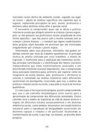 inscrições raciais dentro do ambiente escolar, segundo seu lugar
na escola – objeto de análises específicas nos capítulos que se
seguem, explorando percepções de pais, alunos, professores e
diretores sobre distintos temas afins à questão racial.
   É necessário se compreender quais são as idéias e práticas
internas às escolas que atingem somente as crianças e jovens negros,
pois, se elas possuem sua proficiência escolar prejudicada de uma
forma específica – que não ocorre com a mesma extensão com as
crianças e jovens brancos –, é razoável que alguns condicionantes
desse prejuízo sejam buscados em processos que são vivenciados
singularmente por crianças e jovens negros.
   Informações sobre esses processos, entretanto, não podem ser
obtidas somente por meio de trabalhos quantitativos. A principal
técnica de análise utilizada por esses trabalhos, a análise de
regressão, é insuficiente para a explicação dos fenômenos sociais.
Sua principal contribuição é a identificação dos fatores (variáveis
independentes) que estão estatisticamente associados a um
determinado fenômeno (variável dependente), mas a compreensão
dessa associação estatística passa, primeiro, por explorar como no
imaginário da escola (alunos, pais, professores e diretores) se
concebe o constatado nas análises estatísticas sobre diferenciais
sociorraciais no desempenho, recorrendo, para isso, a análises das
práticas e relações sociais na escola, o que pede o recurso de técnicas
qualitativas.
   E é isso o que se faz na presente pesquisa, porém compreendendo
que esse é um caminho metodológico entre outros para a
aproximação da compreensão dos diferenciais assinalados. Outro
caminho seria a análise de trajetórias de vida de alunos brancos e
negros em diferentes estratos socioeconômicos e em distintas
ambiências sociais, como também, desenvolver um estudo histórico
estrutural sobre a reprodução de desigualdades sociorraciais em
distintos espaços e relações e em particular focalizando as
transformações da escola, o que foge, no entanto, ao desenho desta
pesquisa.


                                 133
 