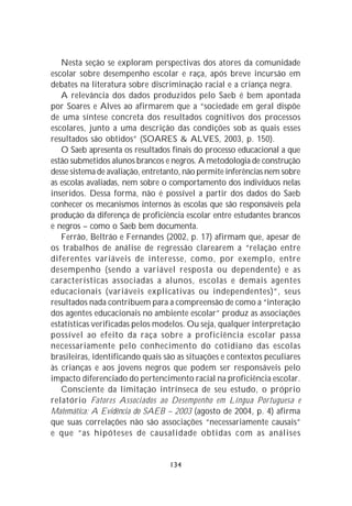 Nesta seção se exploram perspectivas dos atores da comunidade
escolar sobre desempenho escolar e raça, após breve incursão em
debates na literatura sobre discriminação racial e a criança negra.
   A relevância dos dados produzidos pelo Saeb é bem apontada
por Soares e Alves ao afirmarem que a “sociedade em geral dispõe
de uma síntese concreta dos resultados cognitivos dos processos
escolares, junto a uma descrição das condições sob as quais esses
resultados são obtidos” (SOARES & ALVES, 2003, p. 150).
   O Saeb apresenta os resultados finais do processo educacional a que
estão submetidos alunos brancos e negros. A metodologia de construção
desse sistema de avaliação, entretanto, não permite inferências nem sobre
as escolas avaliadas, nem sobre o comportamento dos indivíduos nelas
inseridos. Dessa forma, não é possível a partir dos dados do Saeb
conhecer os mecanismos internos às escolas que são responsáveis pela
produção da diferença de proficiência escolar entre estudantes brancos
e negros – como o Saeb bem documenta.
   Ferrão, Beltrão e Fernandes (2002, p. 17) afirmam que, apesar de
os trabalhos de análise de regressão clarearem a “relação entre
diferentes variáveis de interesse, como, por exemplo, entre
desempenho (sendo a variável resposta ou dependente) e as
características associadas a alunos, escolas e demais agentes
educacionais (variáveis explicativas ou independentes)”, seus
resultados nada contribuem para a compreensão de como a “interação
dos agentes educacionais no ambiente escolar” produz as associações
estatísticas verificadas pelos modelos. Ou seja, qualquer interpretação
possível ao efeito da raça sobre a proficiência escolar passa
necessariamente pelo conhecimento do cotidiano das escolas
brasileiras, identificando quais são as situações e contextos peculiares
às crianças e aos jovens negros que podem ser responsáveis pelo
impacto diferenciado do pertencimento racial na proficiência escolar.
   Consciente da limitação intrínseca de seu estudo, o próprio
relatório Fatores Associados ao Desempenho em Língua Portuguesa e
Matemática: A Evidência do SAEB – 2003 (agosto de 2004, p. 4) afirma
que suas correlações não são associações “necessariamente causais”
e que “as hipóteses de causalidade obtidas com as análises


                                  134
 