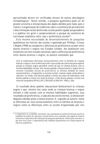 apresentadas devem ser verificadas através de outras abordagens
metodológicas”. Nesse sentido, a pesquisa qualitativa pode ser de
grande serventia à interpretação dos dados obtidos pelo Saeb, pois a
coleta e a organização de evidências sobre a existência de preconceito
e discriminação raciais dentro das escolas podem ajudar pesquisadores
e o público em geral a compreenderem o porquê da existência de
correlação estatística entre raça e proficiência escolar56 .
   Essa mesma necessidade de desenvolvimento de pesquisas
qualitativas no interior das escolas é apontada por Phillips, Crouse
e Ralph (1998) ao estudarem a diferença de proficiência escolar entre
alunos brancos e negros nos Estados Unidos. Ao analisarem esse
fenômeno em oito estudos nacionais sobre a diferença de proficiência
entre alunos brancos e negros, os autores constatam que

     nem as tradicionais diferenças socioeconômicas entre as famílias de crianças
     brancas e negras e nem as diferenças entre suas escolas são suficientes para explicar
     porque as crianças negras aprendem menos do que as crianças brancas com as
     mesmas habilidades iniciais. Até mesmo quando crianças brancas e negras têm os
     mesmos resultados iniciais de proficiência, as mesmas medidas de status
     socioeconômico, e freqüentam as mesmas escolas, crianças negras ainda obtêm a
     cada ano, em média, 0,02 desvios padrão a menos nos testes de matemática, 0,06
     desvios padrão a menos nos testes de leitura, e 0,05 desvios padrão a menos nos
     testes de vocabulário (PHILLIPS, CROUSE & RALPH, 1998, p. 256).

   O resultado desse padrão educacional desfavorável às crianças
negras é que, mesmo nos casos onde as crianças brancas e negras
iniciam a vida escolar com as mesmas habilidades cognitivas, seus
resultados de proficiência, a cada ano do ensino formal, se distanciam
daqueles obtidos pelas crianças brancas. E, segundo os autores, tanto
as diferenças de status socioeconômico entre as famílias de brancos e
negros como as diferenças entre as escolas freqüentadas por eles


56
     É importante ser ressaltado, entretanto, que a produção de conhecimento que auxilie os
     trabalhos de análise de regressão a interpretarem seus resultados não esgota de maneira
     nenhuma a importância da realização de pesquisas qualitativas. Muito pelo contrário, o
     que deve ficar claro é a dependência dos trabalhos quantitativos em relação àqueles de
     natureza qualitativa.




                                             135
 