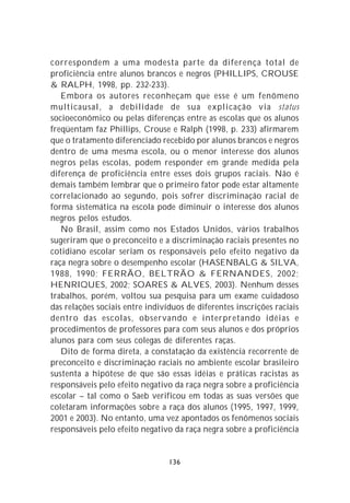 correspondem a uma modesta parte da diferença total de
proficiência entre alunos brancos e negros (PHILLIPS, CROUSE
& RALPH, 1998, pp. 232-233).
   Embora os autores reconheçam que esse é um fenômeno
multicausal, a debilidade de sua explicação via status
socioeconômico ou pelas diferenças entre as escolas que os alunos
freqüentam faz Phillips, Crouse e Ralph (1998, p. 233) afirmarem
que o tratamento diferenciado recebido por alunos brancos e negros
dentro de uma mesma escola, ou o menor interesse dos alunos
negros pelas escolas, podem responder em grande medida pela
diferença de proficiência entre esses dois grupos raciais. Não é
demais também lembrar que o primeiro fator pode estar altamente
correlacionado ao segundo, pois sofrer discriminação racial de
forma sistemática na escola pode diminuir o interesse dos alunos
negros pelos estudos.
   No Brasil, assim como nos Estados Unidos, vários trabalhos
sugeriram que o preconceito e a discriminação raciais presentes no
cotidiano escolar seriam os responsáveis pelo efeito negativo da
raça negra sobre o desempenho escolar (HASENBALG & SILVA,
1988, 1990; FERRÃO, BELTRÃO & FERNANDES, 2002;
HENRIQUES, 2002; SOARES & ALVES, 2003). Nenhum desses
trabalhos, porém, voltou sua pesquisa para um exame cuidadoso
das relações sociais entre indivíduos de diferentes inscrições raciais
dentro das escolas, observando e interpretando idéias e
procedimentos de professores para com seus alunos e dos próprios
alunos para com seus colegas de diferentes raças.
   Dito de forma direta, a constatação da existência recorrente de
preconceito e discriminação raciais no ambiente escolar brasileiro
sustenta a hipótese de que são essas idéias e práticas racistas as
responsáveis pelo efeito negativo da raça negra sobre a proficiência
escolar – tal como o Saeb verificou em todas as suas versões que
coletaram informações sobre a raça dos alunos (1995, 1997, 1999,
2001 e 2003). No entanto, uma vez apontados os fenômenos sociais
responsáveis pelo efeito negativo da raça negra sobre a proficiência


                                 136
 