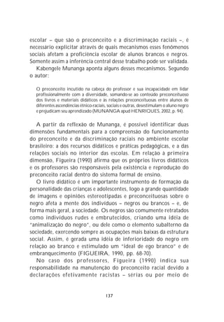 escolar – que são o preconceito e a discriminação raciais –, é
necessário explicitar através de quais mecanismos esses fenômenos
sociais afetam a proficiência escolar de alunos brancos e negros.
Somente assim a inferência central desse trabalho pode ser validada.
   Kabengele Munanga aponta alguns desses mecanismos. Segundo
o autor:

  O preconceito incutido na cabeça do professor e sua incapacidade em lidar
  profissionalmente com a diversidade, somando-se ao conteúdo preconceituoso
  dos livros e materiais didáticos e às relações preconceituosas entre alunos de
  diferentes ascendências étnico-raciais, sociais e outras, desestimulam o aluno negro
  e prejudicam seu aprendizado (MUNANGA apud HENRIQUES, 2002, p. 94).

   A partir da reflexão de Munanga, é possível identificar duas
dimensões fundamentais para a compreensão do funcionamento
do preconceito e da discriminação raciais no ambiente escolar
brasileiro: a dos recursos didáticos e práticas pedagógicas, e a das
relações sociais no interior das escolas. Em relação à primeira
dimensão, Figueira (1990) afirma que os próprios livros didáticos
e os professores são responsáveis pela existência e reprodução do
preconceito racial dentro do sistema formal de ensino.
   O livro didático é um importante instrumento de formação da
personalidade das crianças e adolescentes, logo a grande quantidade
de imagens e opiniões estereotipadas e preconceituosas sobre o
negro afeta a mente dos indivíduos – negros ou brancos – e, de
forma mais geral, a sociedade. Os negros são comumente retratados
como indivíduos rudes e embrutecidos, criando uma idéia de
“animalização do negro”, ou dele como o elemento subalterno da
sociedade, exercendo sempre as ocupações mais baixas da estrutura
social. Assim, é gerada uma idéia de inferioridade do negro em
relação ao branco e estimulado um “ideal de ego branco” e de
embranquecimento (FIGUEIRA, 1990, pp. 68-70).
   No caso dos professores, Figueira (1990) indica sua
responsabilidade na manutenção do preconceito racial devido a
declarações efetivamente racistas – sérias ou por meio de


                                        137
 