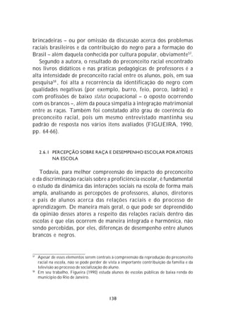 brincadeiras – ou por omissão da discussão acerca dos problemas
raciais brasileiros e da contribuição do negro para a formação do
Brasil – além daquela conhecida por cultura popular, obviamente 57.
   Segundo a autora, o resultado do preconceito racial encontrado
nos livros didáticos e nas práticas pedagógicas de professores é a
alta intensidade de preconceito racial entre os alunos, pois, em sua
pesquisa 58 , foi alta a recorrência da identificação do negro com
qualidades negativas (por exemplo, burro, feio, porco, ladrão) e
com profissões de baixo status ocupacional – o oposto ocorrendo
com os brancos –, além da pouca simpatia à integração matrimonial
entre as raças. Também foi constatado alto grau de coerência do
preconceito racial, pois um mesmo entrevistado mantinha seu
padrão de resposta nos vários itens avaliados (FIGUEIRA, 1990,
pp. 64-66).


     2.6.1 PERCEPÇÃO SOBRE RAÇA E DESEMPENHO ESCOLAR POR ATORES
           NA ESCOLA

   Todavia, para melhor compreensão do impacto do preconceito
e da discriminação raciais sobre a proficiência escolar, é fundamental
o estudo da dinâmica das interações sociais na escola de forma mais
ampla, analisando as percepções de professores, alunos, diretores
e pais de alunos acerca das relações raciais e do processo de
aprendizagem. De maneira mais geral, o que pode ser depreendido
da opinião desses atores a respeito das relações raciais dentro das
escolas é que elas ocorrem de maneira integrada e harmônica, não
sendo percebidas, por eles, diferenças de desempenho entre alunos
brancos e negros.


57
     Apesar de esses elementos serem centrais à compreensão da reprodução do preconceito
     racial na escola, não se pode perder de vista a importante contribuição da família e da
     televisão ao processo de socialização do aluno.
58
     Em seu trabalho, Figueira (1990) estuda alunos de escolas públicas de baixa renda do
     município do Rio de Janeiro.




                                             138
 