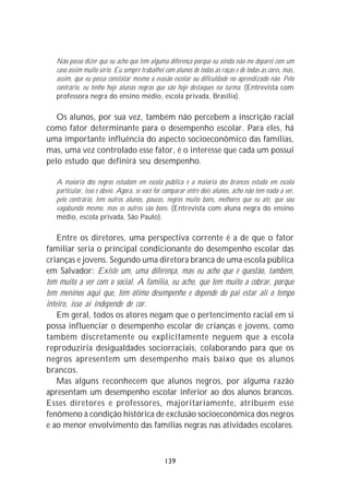 Não posso dizer que eu acho que tem alguma diferença porque eu ainda não me deparei com um
   caso assim muito sério. Eu sempre trabalhei com alunos de todas as raças e de todas as cores, mas,
   assim, que eu possa constatar mesmo a evasão escolar ou dificuldade no aprendizado não. Pelo
   contrário, eu tenho hoje alunas negras que são hoje destaques na turma. (Entrevista com
   professora negra do ensino médio, escola privada, Brasília).

   Os alunos, por sua vez, também não percebem a inscrição racial
como fator determinante para o desempenho escolar. Para eles, há
uma importante influência do aspecto socioeconômico das famílias,
mas, uma vez controlado esse fator, é o interesse que cada um possui
pelo estudo que definirá seu desempenho.

   A maioria dos negros estudam em escola pública e a maioria dos brancos estuda em escola
   particular, isso é óbvio. Agora, se você for comparar entre dois alunos, acho não tem nada a ver,
   pelo contrário, tem outros alunos, poucos, negros muito bons, melhores que eu até, que sou
   vagabunda mesmo, mas os outros são bons. (Entrevista com aluna negra do ensino
   médio, escola privada, São Paulo).

    Entre os diretores, uma perspectiva corrente é a de que o fator
familiar seria o principal condicionante do desempenho escolar das
crianças e jovens. Segundo uma diretora branca de uma escola pública
em Salvador: Existe um, uma diferença, mas eu acho que é questão, também,
tem muito a ver com o social. A família, eu acho, que tem muito a cobrar, porque
tem meninos aqui que, têm ótimo desempenho e depende do pai estar ali o tempo
inteiro, isso aí independe de cor.
    Em geral, todos os atores negam que o pertencimento racial em si
possa influenciar o desempenho escolar de crianças e jovens, como
também discretamente ou explicitamente neguem que a escola
reproduziria desigualdades sociorraciais, colaborando para que os
negros apresentem um desempenho mais baixo que os alunos
brancos.
    Mas alguns reconhecem que alunos negros, por alguma razão
apresentam um desempenho escolar inferior ao dos alunos brancos.
Esses diretores e professores, majoritariamente, atribuem esse
fenômeno à condição histórica de exclusão socioeconômica dos negros
e ao menor envolvimento das famílias negras nas atividades escolares.



                                               139
 