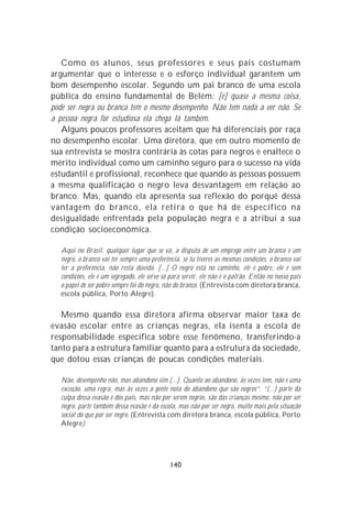 Como os alunos, seus professores e seus pais costumam
argumentar que o interesse e o esforço individual garantem um
bom desempenho escolar. Segundo um pai branco de uma escola
pública do ensino fundamental de Belém: [é] quase a mesma coisa,
pode ser negra ou branca tem o mesmo desempenho. Não tem nada a ver não. Se
a pessoa negra for estudiosa ela chega lá também.
   Alguns poucos professores aceitam que há diferenciais por raça
no desempenho escolar. Uma diretora, que em outro momento de
sua entrevista se mostra contrária às cotas para negros e enaltece o
mérito individual como um caminho seguro para o sucesso na vida
estudantil e profissional, reconhece que quando as pessoas possuem
a mesma qualificação o negro leva desvantagem em relação ao
branco. Mas, quando ela apresenta sua reflexão do porquê dessa
vantagem do branco, ela retira o que há de específico na
desigualdade enfrentada pela população negra e a atribui a sua
condição socioeconômica.

   Aqui no Brasil, qualquer lugar que se vá, a disputa de um emprego entre um branco e um
   negro, o branco vai ter sempre uma preferência, se tu tiveres as mesmas condições, o branco vai
   ter a preferência, não resta dúvida. [...] O negro está no caminho, ele é pobre, ele é sem
   condições, ele é um segregado, ele serve só para servir, ele não é o patrão. Então no nosso país
   o papel de ser pobre sempre foi do negro, não do branco. (Entrevista com diretora branca,
   escola pública, Porto Alegre).

   Mesmo quando essa diretora afirma observar maior taxa de
evasão escolar entre as crianças negras, ela isenta a escola de
responsabilidade específica sobre esse fenômeno, transferindo-a
tanto para a estrutura familiar quanto para a estrutura da sociedade,
que dotou essas crianças de poucas condições materiais.

   Não, desempenho não, mas abandono sim (...). Quanto ao abandono, às vezes tem, não é uma
   exceção, uma regra, mas às vezes a gente nota do abandono que são negros”. “(...) parte da
   culpa dessa evasão é dos pais, mas não por serem negros, são das crianças mesmo, não por ser
   negro, parte também dessa evasão é da escola, mas não por ser negro, muito mais pela situação
   social do que por ser negro. (Entrevista com diretora branca, escola pública, Porto
   Alegre).




                                              140
 