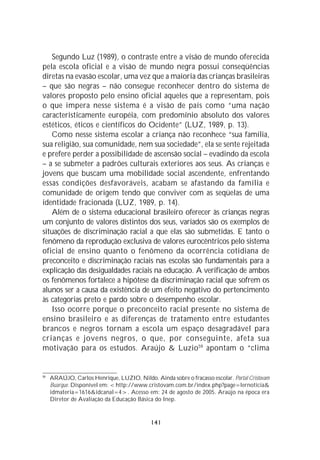 Segundo Luz (1989), o contraste entre a visão de mundo oferecida
pela escola oficial e a visão de mundo negra possui conseqüências
diretas na evasão escolar, uma vez que a maioria das crianças brasileiras
– que são negras – não consegue reconhecer dentro do sistema de
valores proposto pelo ensino oficial aqueles que a representam, pois
o que impera nesse sistema é a visão de país como “uma nação
caracteristicamente européia, com predomínio absoluto dos valores
estéticos, éticos e científicos do Ocidente” (LUZ, 1989, p. 13).
   Como nesse sistema escolar a criança não reconhece “sua família,
sua religião, sua comunidade, nem sua sociedade”, ela se sente rejeitada
e prefere perder a possibilidade de ascensão social – evadindo da escola
– a se submeter a padrões culturais exteriores aos seus. As crianças e
jovens que buscam uma mobilidade social ascendente, enfrentando
essas condições desfavoráveis, acabam se afastando da família e
comunidade de origem tendo que conviver com as seqüelas de uma
identidade fracionada (LUZ, 1989, p. 14).
   Além de o sistema educacional brasileiro oferecer às crianças negras
um conjunto de valores distintos dos seus, variados são os exemplos de
situações de discriminação racial a que elas são submetidas. E tanto o
fenômeno da reprodução exclusiva de valores eurocêntricos pelo sistema
oficial de ensino quanto o fenômeno da ocorrência cotidiana de
preconceito e discriminação raciais nas escolas são fundamentais para a
explicação das desigualdades raciais na educação. A verificação de ambos
os fenômenos fortalece a hipótese da discriminação racial que sofrem os
alunos ser a causa da existência de um efeito negativo do pertencimento
às categorias preto e pardo sobre o desempenho escolar.
   Isso ocorre porque o preconceito racial presente no sistema de
ensino brasileiro e as diferenças de tratamento entre estudantes
brancos e negros tornam a escola um espaço desagradável para
crianças e jovens negros, o que, por conseguinte, afeta sua
motivação para os estudos. Araújo & Luzio 59 apontam o “clima


59
     ARAÚJO, Carlos Henrique, LUZIO, Nildo. Ainda sobre o fracasso escolar. Portal Cristovam
     Buarque. Disponível em: <http://www.cristovam.com.br/index.php?page=lernoticia&
     idmateria=1616&idcanal=4>. Acesso em: 24 de agosto de 2005. Araújo na época era
     Diretor de Avaliação da Educação Básica do Inep.


                                             141
 