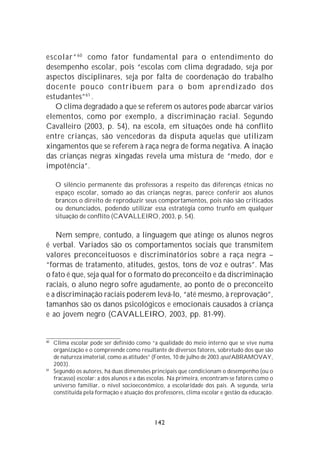escolar” 60 como fator fundamental para o entendimento do
desempenho escolar, pois “escolas com clima degradado, seja por
aspectos disciplinares, seja por falta de coordenação do trabalho
docente pouco contribuem para o bom aprendizado dos
estudantes” 61 .
   O clima degradado a que se referem os autores pode abarcar vários
elementos, como por exemplo, a discriminação racial. Segundo
Cavalleiro (2003, p. 54), na escola, em situações onde há conflito
entre crianças, são vencedoras da disputa aquelas que utilizam
xingamentos que se referem à raça negra de forma negativa. A inação
das crianças negras xingadas revela uma mistura de “medo, dor e
impotência”.

     O silêncio permanente das professoras a respeito das diferenças étnicas no
     espaço escolar, somado ao das crianças negras, parece conferir aos alunos
     brancos o direito de reproduzir seus comportamentos, pois não são criticados
     ou denunciados, podendo utilizar essa estratégia como trunfo em qualquer
     situação de conflito (CAVALLEIRO, 2003, p. 54).

    Nem sempre, contudo, a linguagem que atinge os alunos negros
é verbal. Variados são os comportamentos sociais que transmitem
valores preconceituosos e discriminatórios sobre a raça negra –
“formas de tratamento, atitudes, gestos, tons de voz e outras”. Mas
o fato é que, seja qual for o formato do preconceito e da discriminação
raciais, o aluno negro sofre agudamente, ao ponto de o preconceito
e a discriminação raciais poderem levá-lo, “até mesmo, à reprovação”,
tamanhos são os danos psicológicos e emocionais causados à criança
e ao jovem negro (CAVALLEIRO, 2003, pp. 81-99).


60
     Clima escolar pode ser definido como “a qualidade do meio interno que se vive numa
     organização e o compreende como resultante de diversos fatores, sobretudo dos que são
     de natureza imaterial, como as atitudes” (Fontes, 10 de julho de 2003 apud ABRAMOVAY,
     2003).
61
     Segundo os autores, há duas dimensões principais que condicionam o desempenho (ou o
     fracasso) escolar: a dos alunos e a das escolas. Na primeira, encontram-se fatores como o
     universo familiar, o nível socioeconômico, a escolaridade dos pais. A segunda, seria
     constituída pela formação e atuação dos professores, clima escolar e gestão da educação.




                                             142
 