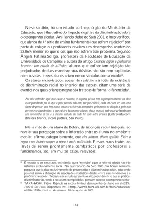 Nesse sentido, há um estudo do Inep, órgão do Ministério da
Educação, que é ilustrativo do impacto negativo da discriminação sobre
o desempenho escolar. Analisando dados do Saeb 2003, o Inep verificou
que alunos de 4ª série do ensino fundamental que sofrem rejeição62 por
parte de colegas ou professores revelam um desempenho acadêmico
22,86% menor do que o dos que não sofrem esse problema. Segundo
Ângela Fátima Soligo, professora da Faculdade de Educação da
Universidade de Campinas e autora do artigo Crianças negras e professoras
brancas: um estudo de atitudes, alunos que enfrentam rejeição são
prejudicados de duas maneiras: suas dúvidas não são nem explicadas
nem ouvidas, e esses alunos criam menos vínculos com a escola63.
   Os atores entrevistados, apesar de resistirem à idéia da existência
de discriminação racial no interior das escolas, citam uma série de
eventos nos quais crianças negras são tratadas de forma “diferenciada”.

     No meu entender aqui não existe o racismo, se alguma pessoa tem algum pensamento ela deve
     estar guardando pra si, que a gente perceba não tem, porque é difícil, cada um é um ser, tem uma
     forma de pensar, você tem outra, então se existe não demonstra, pelo menos na direção a gente não
     percebe esse tipo de coisa, o que existe é briga entre alunos, chuta, mas ele pode estar brigando com
     um menininho de cor e a mesma atitude ele pode ter com outro branco. (Entrevista com
     diretora branca, escola pública, São Paulo).

   Mas a mãe de um aluno de Belém, de inscrição racial indígena, ao
revelar sua percepção sobre a interação entre os alunos no ambiente
escolar, afirma, categoricamente, que eles xingam, dizem apelido. Entre o
negro e um branco sempre o negro é mais maltratado. E esses maus tratos, ao
invés de serem prontamente combatidos por professores e
funcionários, são, em muitos casos, relevados.

62
     É necessário ser ressaltado, entretanto, que a “rejeição” a que se refere o estudo não é de
     natureza exclusivamente racial. No questionário do Saeb 2003 não houve nenhuma
     pergunta que tratou exclusivamente de preconceito e discriminação raciais, não sendo
     possível assim a obtenção de associações estatísticas diretas entre esses fenômenos e a
     proficiência escolar. Todavia esse estudo apresenta o alto poder deletério que as práticas
     discriminatórias, sendo a racial um exemplo delas, possuem sobre o desempenho escolar.
63
     TAKAHASHI, Fábio. Rejeição na escola diminui desempenho de aluno em até 23%.
     Folha de São Paulo. Disponível em: <http://www1.folha.uol.com.br/folha/educacao/
     ult305u15916.shtml>. Acesso em: 28 de agosto de 2005.




                                                  143
 