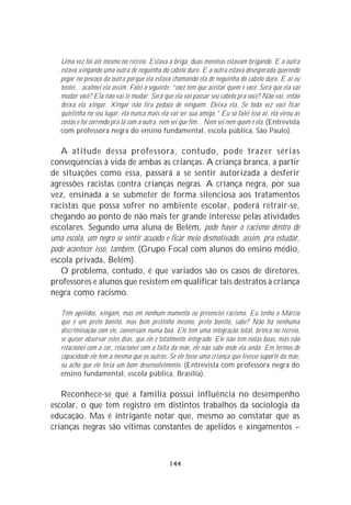 Uma vez foi até mesmo no recreio. Estava a briga, duas meninas estavam brigando. E a outra
   estava xingando uma outra de neguinha do cabelo duro. E a outra estava desesperada querendo
   pegar no pescoço da outra porque ela estava chamando ela de neguinha do cabelo duro. E aí eu
   tentei... acalmei ela assim. Falei o seguinte: “você tem que aceitar quem é você. Será que ela vai
   mudar você? Ela não vai te mudar. Será que ela vai passar seu cabelo pra você? Não vai, então
   deixa ela xingar. Xingar não tira pedaço de ninguém. Deixa ela. Se toda vez você ficar
   quietinha no seu lugar, ela nunca mais ela vai ser sua amiga.” Eu só falei isso aí, ela virou as
   costas e foi correndo pra lá com a outra, nem sei que fim... Nem sei nem quem é ela. (Entrevista
   com professora negra do ensino fundamental, escola pública, São Paulo).

   A atitude dessa professora, contudo, pode trazer sérias
conseqüências à vida de ambas as crianças. A criança branca, a partir
de situações como essa, passará a se sentir autorizada a desferir
agressões racistas contra crianças negras. A criança negra, por sua
vez, ensinada a se submeter de forma silenciosa aos tratamentos
racistas que possa sofrer no ambiente escolar, poderá retrair-se,
chegando ao ponto de não mais ter grande interesse pelas atividades
escolares. Segundo uma aluna de Belém, pode haver o racismo dentro de
uma escola, um negro se sentir acuado e ficar meio desmotivado, assim, pra estudar,
pode acontecer isso, também. (Grupo Focal com alunos do ensino médio,
escola privada, Belém).
   O problema, contudo, é que variados são os casos de diretores,
professores e alunos que resistem em qualificar tais destratos à criança
negra como racismo.

   Têm apelidos, xingam, mas em nenhum momento eu presenciei racismo. Eu tenho o Márcio
   que é um preto bonito, mas bem pretinho mesmo, preto bonito, sabe? Não há nenhuma
   discriminação com ele, conversam numa boa. Ele tem uma integração total, brinca no recreio,
   se quiser observar estes dias, que ele é totalmente integrado. Ele não tem notas boas, mas não
   relacionei com a cor, relacionei com a falta da mãe, ele não sabe onde ela anda. Em termos de
   capacidade ele tem a mesma que os outros. Se ele fosse uma criança que tivesse suporte da mãe,
   eu acho que ele teria um bom desenvolvimento. (Entrevista com professora negra do
   ensino fundamental, escola pública, Brasília).

   Reconhece-se que a família possui influência no desempenho
escolar, o que tem registro em distintos trabalhos da sociologia da
educação. Mas é intrigante notar que, mesmo ao constatar que as
crianças negras são vítimas constantes de apelidos e xingamentos –



                                               144
 