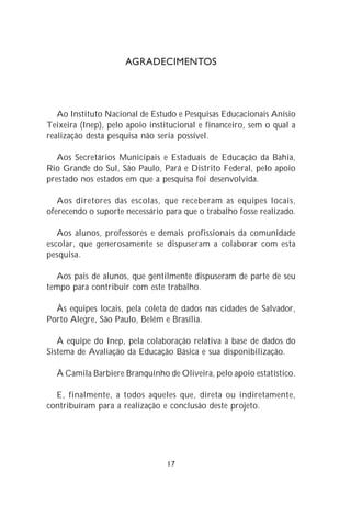 AGRADECIMENTOS




   Ao Instituto Nacional de Estudo e Pesquisas Educacionais Anísio
Teixeira (Inep), pelo apoio institucional e financeiro, sem o qual a
realização desta pesquisa não seria possível.

   Aos Secretários Municipais e Estaduais de Educação da Bahia,
Rio Grande do Sul, São Paulo, Pará e Distrito Federal, pelo apoio
prestado nos estados em que a pesquisa foi desenvolvida.

   Aos diretores das escolas, que receberam as equipes locais,
oferecendo o suporte necessário para que o trabalho fosse realizado.

   Aos alunos, professores e demais profissionais da comunidade
escolar, que generosamente se dispuseram a colaborar com esta
pesquisa.

  Aos pais de alunos, que gentilmente dispuseram de parte de seu
tempo para contribuir com este trabalho.

  Às equipes locais, pela coleta de dados nas cidades de Salvador,
Porto Alegre, São Paulo, Belém e Brasília.

   À equipe do Inep, pela colaboração relativa à base de dados do
Sistema de Avaliação da Educação Básica e sua disponibilização.

  À Camila Barbiere Branquinho de Oliveira, pelo apoio estatístico.

  E, finalmente, a todos aqueles que, direta ou indiretamente,
contribuíram para a realização e conclusão deste projeto.




                                17
 
