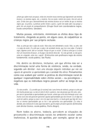 acham que sabem mais um pouco, então eles investem nesses meninos que logicamente são meninos
   brancos e os meninos negros, eles, a maioria, fica na escola e dentro da escola e fora de sala de
   aula. Então claro que o desenvolvimento dos meninos brancos vai ser melhor do que os meninos
   negros que, na prática, o professor prefere fechar a porta, a gente tem dado sobre isso porque a
   gente tem um projeto de acompanhamento. (Grupo focal com coordenadoras negras,
   escola comunitária, Salvador).

   Muitas pessoas, entretanto, minimizam os efeitos desse tipo de
tratamento, chegando ao ponto, em alguns casos, de culpabilizar as
crianças negras por sua própria exclusão.

   Não, eu acho que não é culpa da escola. Não estou nem defendendo a escola. Mas, eu acho, não
   é a culpa da escola. Eu acho que a culpa é da sociedade mesmo, que traz essa culpa. O próprio
   negro, digamos assim, dele ser excluído. Porque ele quer se excluir. Então eu acho que se a escola
   tiver um mecanismo de buscar, aí ele pega e não desiste disso daí. ‘Eu não aprendo, eu não quero,
   estão me xingando, estão isso e aquilo’. (Entrevista com professora negra do ensino
   fundamental, escola pública, São Paulo).

   Há, dentre os diretores, inclusive, um que afirma não ser a
discriminação racial uma forma de violência, sendo, na verdade,
segundo um diretor: mais uma desculpa daqueles indivíduos que não são
capazes de aproveitar as oportunidades que a sociedade lhes oferece. Pensamentos
como esse acabam por eximir as práticas de discriminação racial de
qualquer responsabilidade sobre efeitos sociais – ou psicológicos –
negativos que os indivíduos negros possam sofrer ao longo de sua
vida.

   Eu não acredito... Eu acredito que [o racismo] não é uma forma de violência, porque eu acho que
   tem muitas pessoas que, eu não sei como te dizer a palavra, mas são pessoas que têm uma, uma...
   por não ter aproveitado as oportunidades que tiveram, acham que existe discriminação racial, mas
   muitas vezes elas não quiseram aproveitar aquelas oportunidades que elas tiveram. Eu te digo isso
   assim de cadeira, porque eu nasci e me criei aqui nesse bairro e vi muita gente que hoje diz isso e
   teve as mesmas oportunidades que eu tive e não aproveitou essa oportunidade. Eu estou te
   dizendo, uma vivência de 53 anos aqui nesse bairro, que foi sempre um bairro operário. (Entrevista
   com diretor branco, escola pública, Porto Alegre).

   Nem todos os atores, todavia, percebem as situações de
preconceito e discriminação raciais no ambiente escolar como
inofensivas. A questão dos apelidos, por exemplo, apesar de ser


                                                146
 
