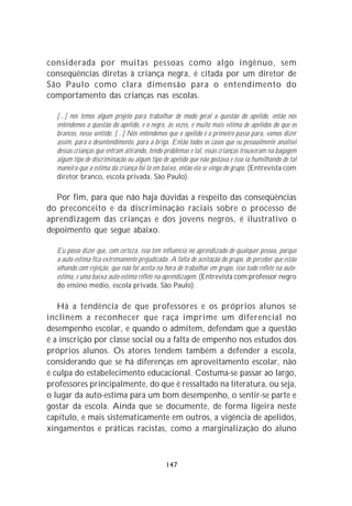 considerada por muitas pessoas como algo ingênuo, sem
conseqüências diretas à criança negra, é citada por um diretor de
São Paulo como clara dimensão para o entendimento do
comportamento das crianças nas escolas.

  [...] nós temos algum projeto para trabalhar de modo geral a questão do apelido, então nós
  entendemos a questão do apelido, e o negro, às vezes, é muito mais vítima de apelidos do que os
  brancos, nesse sentido. [...] Nós entendemos que o apelido é o primeiro passo para, vamos dizer
  assim, para o desentendimento, para a briga. Então todos os casos que eu pessoalmente analisei
  dessas crianças que entram atirando, tendo problemas e tal, essas crianças trouxeram na bagagem
  algum tipo de discriminação ou algum tipo de apelido que não gostava e isso ia humilhando de tal
  maneira que a estima da criança foi lá em baixo, então ela se vinga do grupo. (Entrevista com
  diretor branco, escola privada, São Paulo).

  Por fim, para que não haja dúvidas a respeito das conseqüências
do preconceito e da discriminação raciais sobre o processo de
aprendizagem das crianças e dos jovens negros, é ilustrativo o
depoimento que segue abaixo.

  Eu posso dizer que, com certeza, isso tem influência no aprendizado de qualquer pessoa, porque
  a auto-estima fica extremamente prejudicada. A falta de aceitação do grupo, de perceber que estão
  olhando com rejeição, que não foi aceita na hora de trabalhar em grupo, isso tudo reflete na auto-
  estima, e uma baixa auto-estima reflete na aprendizagem. (Entrevista com professor negro
  do ensino médio, escola privada, São Paulo).

   Há a tendência de que professores e os próprios alunos se
inclinem a reconhecer que raça imprime um diferencial no
desempenho escolar, e quando o admitem, defendam que a questão
é a inscrição por classe social ou a falta de empenho nos estudos dos
próprios alunos. Os atores tendem também a defender a escola,
considerando que se há diferenças em aproveitamento escolar, não
é culpa do estabelecimento educacional. Costuma-se passar ao largo,
professores principalmente, do que é ressaltado na literatura, ou seja,
o lugar da auto-estima para um bom desempenho, o sentir-se parte e
gostar da escola. Ainda que se documente, de forma ligeira neste
capítulo, e mais sistematicamente em outros, a vigência de apelidos,
xingamentos e práticas racistas, como a marginalização do aluno



                                              147
 