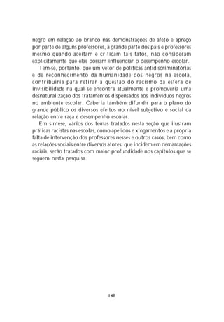 negro em relação ao branco nas demonstrações de afeto e apreço
por parte de alguns professores, a grande parte dos pais e professores
mesmo quando aceitam e criticam tais fatos, não consideram
explicitamente que elas possam influenciar o desempenho escolar.
   Tem-se, portanto, que um vetor de políticas antidiscriminatórias
e de reconhecimento da humanidade dos negros na escola,
contribuiria para retirar a questão do racismo da esfera de
invisibilidade na qual se encontra atualmente e promoveria uma
desnaturalização dos tratamentos dispensados aos indivíduos negros
no ambiente escolar. Caberia também difundir para o plano do
grande público os diversos efeitos no nível subjetivo e social da
relação entre raça e desempenho escolar.
   Em síntese, vários dos temas tratados nesta seção que ilustram
práticas racistas nas escolas, como apelidos e xingamentos e a própria
falta de intervenção dos professores nesses e outros casos, bem como
as relações sociais entre diversos atores, que incidem em demarcações
raciais, serão tratados com maior profundidade nos capítulos que se
seguem nesta pesquisa.




                                 148
 