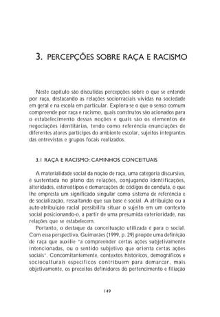 3. PERCEPÇÕES SOBRE RAÇA E RACISMO


   Neste capítulo são discutidas percepções sobre o que se entende
por raça, destacando as relações sociorraciais vividas na sociedade
em geral e na escola em particular. Explora-se o que o senso comum
compreende por raça e racismo, quais construtos são acionados para
o estabelecimento dessas noções e quais são os elementos de
negociações identitárias, tendo como referência enunciações de
diferentes atores partícipes do ambiente escolar, sujeitos integrantes
das entrevistas e grupos focais realizados.


  3.1 RAÇA E RACISMO: CAMINHOS CONCEITUAIS

   A materialidade social da noção de raça, uma categoria discursiva,
é sustentada no plano das relações, conjugando identificações,
alteridades, estereótipos e demarcações de códigos de conduta, o que
lhe empresta um significado singular como sistema de referência e
de socialização, ressaltando que sua base é social. A atribuição ou a
auto-atribuição racial possibilita situar o sujeito em um contexto
social posicionando-o, a partir de uma presumida exterioridade, nas
relações que se estabelecem.
   Portanto, o destaque da conceituação utilizada é para o social.
Com essa perspectiva, Guimarães (1999, p. 29) propõe uma definição
de raça que auxilie “a compreender certas ações subjetivamente
intencionadas, ou o sentido subjetivo que orienta certas ações
sociais”. Concomitantemente, contextos históricos, demográficos e
socioculturais específicos contribuem para demarcar, mais
objetivamente, os preceitos definidores do pertencimento e filiação



                                 149
 