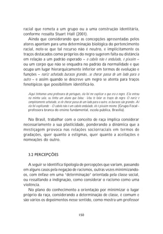 racial que remeta a um grupo ou a uma construção identitária,
conforme ressalta Stuart Hall (2001).
   Ainda que considerando que as concepções apresentadas pelos
atores apontam para uma determinação biológica do pertencimento
racial, note-se que tal recurso não é neutro, e implicitamente os
traços destacados como próprios do negro sugerem falta ou distância
em relação a um padrão esperado – o cabelo não é ondulado, é pixaim –
ou um corpo que não se enquadra no padrão da normalidade e que
ocupa um lugar hierarquicamente inferior em termos de evolução e
funções – nariz achatado..buracos grandes...se chorar passa de um lado para o
outro – e assim quando se descreve um negro se atenta para traços
fenotípicos que possibilitem identificá-lo.

   Aqui tínhamos uma professora de português, ela foi me explicar o que era o negro. Ela entrou
   na minha sala, eu tinha um aluno que falou: -Vou te falar os traços do negro. O nariz é
   completamente achatado, se ele chorar passa de um lado para o outro, os buracos são grandes. Aí
   ela foi explicando: - O cabelo não é um cabelo ondulado, ele é pixaim mesmo. (Grupo Focal -
   professora branca do ensino fundamental, escola pública, Brasília).

   No Brasil, trabalhar com o conceito de raça implica considerar
necessariamente a sua plasticidade, ponderando a dinâmica que a
mestiçagem provoca nas relações sociorraciais em termos de
gradações, quer quanto a estigmas, quer quanto a aceitações e
nomeações do outro.


   3.2 PERCEPÇÕES

   A seguir se identifica tipologia de percepções que variam, passando
em alguns casos pela negação de racismos, outras vezes minimizando-
os, com ênfase em uma “determinação” orientada pela classe social,
ou ressaltando a indignação, como considerar o racismo como uma
violência.
   No plano do conhecimento a orientação por minimizar o lugar
próprio da raça, considerando a determinação de classe, é comum e
são vários os depoimentos nesse sentido, como mostra um professor


                                              150
 
