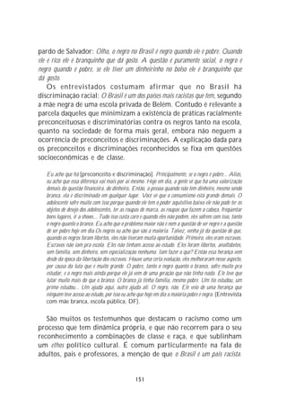 pardo de Salvador: Olha, o negro no Brasil é negro quando ele é pobre. Quando
ele é rico ele é branquinho que dá gosto. A questão é puramente social, o negro é
negro quando é pobre, se ele tiver um dinheirinho no bolso ele é branquinho que
dá gosto.
    Os entrevistados costumam afirmar que no Brasil há
discriminação racial: O Brasil é um dos países mais racistas que tem, segundo
a mãe negra de uma escola privada de Belém. Contudo é relevante a
parcela daqueles que minimizam a existência de práticas racialmente
preconceituosas e discriminatórias contra os negros tanto na escola,
quanto na sociedade de forma mais geral, embora não neguem a
ocorrência de preconceitos e discriminações. A explicação dada para
os preconceitos e discriminações reconhecidos se fixa em questões
socioeconômicas e de classe.

   Eu acho que há [preconceito e discriminação]. Principalmente, se o negro é pobre... Aliás,
   eu acho que essa diferença vai mais por aí mesmo. Hoje em dia, a gente vê que há uma valorização
   demais da questão financeira, do dinheiro. Então, a pessoa quando não tem dinheiro, mesmo sendo
   branca, ela é discriminada em qualquer lugar. Você vê que o consumismo está grande demais. O
   adolescente sofre muito com isso porque quando ele tem o poder aquisitivo baixo ele não pode ter os
   objetos de desejo dos adolescentes, ter as roupas de marca, as roupas que fazem a cabeça, freqüentar
   bons lugares, ir a shows... Tudo isso custa caro e quando eles não podem, eles sofrem com isso, tanto
   o negro quanto o branco. Eu acho que o problema maior não é nem a questão de ser negro é a questão
   de ser pobre hoje em dia.Os negros eu acho que são a maioria. Talvez, venha já da questão de que,
   quando os negros foram libertos, eles não tiveram muita oportunidade. Primeiro, eles eram escravos.
   Escravos não iam pra escola. Eles não tinham acesso ao estudo. Eles foram libertos, analfabetos,
   sem família, sem dinheiro, sem especialização nenhuma. Iam fazer o quê? Então essa herança vem
   desde da época da libertação dos escravos. Houve uma certa evolução, eles melhoraram nesse aspecto,
   por causa da luta que é muito grande. O pobre, tanto o negro quanto o branco, sofre muito pra
   estudar, e o negro mais ainda porque ele já vem de uma geração que não tinha nada. Ele teve que
   lutar muito mais do que o branco. O branco já tinha família, mesmo pobre. Um tio estudou, um
   primo estudou... Um ajuda aqui, outro ajuda ali. O negro, não. Ele veio de uma herança que
   ninguém teve acesso ao estudo, por isso eu acho que hoje em dia a maioria pobre é negra. (Entrevista
   com mãe branca, escola pública, DF).

   São muitos os testemunhos que destacam o racismo como um
processo que tem dinâmica própria, e que não recorrem para o seu
reconhecimento a combinações de classe e raça, e que sublinham
um ethos político cultural. É comum particularmente na fala de
adultos, pais e professores, a menção de que o Brasil é um país racista.


                                                151
 