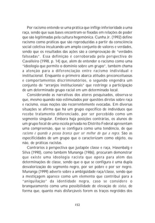 Por racismo entende-se uma prática que inflige inferioridade a uma
raça, sendo que suas bases encontram-se fixadas em relações de poder
que são legitimadas pela cultura hegemônica. Cunha Jr. (1992) define
racismo como práticas que são reproduzidas a partir da consciência
social coletiva inculcando um amplo conjunto de valores e verdades,
sendo que os resultados das ações são a comprovação de “verdades
falseadas”. Essa definição é corroborada pela perspectiva de
Cavalleiro (1998, p. 14) que, além de entender o racismo como uma
“ideologia que permite o domínio sobre um grupo”, também chama
a atenção para a diferenciação entre racismo individual e
institucional. Enquanto o primeiro abarca atitudes preconceituosas
e comportamentos discriminatórios, o segundo engendra um
conjunto de “arranjos institucionais” que restringe a participação
de um determinado grupo racial em um determinado local.
   Considerando as narrativas dos atores pesquisados, observa-se
que, mesmo quando não estimulados por questões diretas sobre raça
e racismo, essas noções são recorrentemente evocadas. Em diversas
situações se afirma que há um grupo específico de indivíduos que
recebe tratamento diferenciado, por ser percebido como um
segmento singular. Embora haja posições contrárias, os alunos de
um grupo focal de uma escola privada no Distrito Federal apresentam
uma compreensão, que se configura como uma tendência, de que
racismo é quando a pessoa branca quer ser melhor do que a negra. São as
especificidades de um grupo que o caracterizam como objeto, ou
não, de práticas racistas.
   Contrários à perspectiva que justapõe classe e raça, Hasenbalg e
Silva (1990), como também Munanga (1986), procuram demonstrar
que existe uma ideologia racista que opera para além das
determinações de classe, sendo que o que se configura é uma dupla
desvalorização do segmento negro, por ser pobre e por ser negro.
Munanga (1999) adverte sobre a ambigüidade raça/classe, sendo que
a mestiçagem aparece como um elemento que contribui para a
“aniquilação” da identidade negra, caso se considere o
branqueamento como uma possibilidade de elevação de status, de
forma que, quanto mais disfarçáveis forem os traços negróides dos


                                 152
 