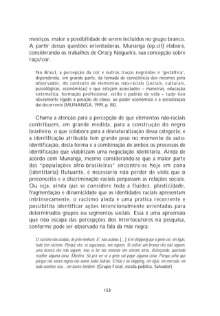 mestiços, maior a possibilidade de serem incluídos no grupo branco.
A partir dessas questões orientadoras, Munanga (op.cit) elabora,
considerando os trabalhos de Oracy Nogueira, sua concepção sobre
raça/cor.

  No Brasil, a percepção da cor e outros traços negróides é ‘gestáltica’,
  dependendo, em grande parte, da tomada de consciência dos mesmos pelo
  observador, do contexto de elementos não-raciais (sociais, culturais,
  psicológicas, econômicas) e que estejam associados – maneiras, educação
  sistemática, formação profissional, estilo e padrão de vida – tudo isso
  obviamente ligado à posição de classe, ao poder econômico e à socialização
  daí decorrente (MUNANGA, 1999, p. 88).

   Chama a atenção para a percepção de que elementos não-raciais
contribuem, em grande medida, para a construção do negro
brasileiro, o que colabora para a desnaturalização dessa categoria; e
a identificação atribuída tem grande peso no momento da auto-
identificação, desta forma é a combinação de ambos os processos de
identificação que viabilizam uma negociação identitária. Ainda de
acordo com Munanga, mesmo considerando-se que a maior parte
das “populações afro-brasileiras” encontre-se hoje em zona
(identitária) flutuante, é necessário não perder de vista que o
preconceito e a discriminação raciais perpassam as relações sociais.
Ou seja, ainda que se considere toda a fluidez, plasticidade,
fragmentação e dinamicidade que as identidades raciais apresentam
intrinsecamente, o racismo ainda é uma prática recorrente e
possibilita identificar ações intencionalmente orientadas para
determinados grupos ou segmentos sociais. Essa é uma apreensão
que não escapa das percepções dos interlocutores na pesquisa,
conforme pode ser observado na fala da mãe negra:

  O racismo não acabou, de jeito nenhum. É, não acabou. [...] Em shopping que a gente vai, em lojas,
  tudo tem racismo. Porque eles, os seguranças, nos seguem. Se entrar um branco eles não seguem,
  uma branca eles não seguem, mas se for nós morenos eles entram atrás, disfarçando, querendo
  escolher alguma coisa. Mentira. Só pra ver se a gente vai pegar alguma coisa. Porque acha que
  porque nós somos negros nós somos todos ladrões. Então é no shopping, em lojas, em mercado, em
  tudo acontece isso... em banco também. (Grupo Focal, escola pública, Salvador).




                                              153
 