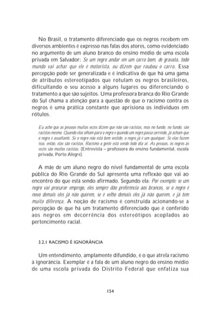 No Brasil, o tratamento diferenciado que os negros recebem em
diversos ambientes é expresso nas falas dos atores, como evidenciado
no argumento de um aluno branco do ensino médio de uma escola
privada em Salvador: Se um negro andar em um carro bom, de gravata, todo
mundo vai achar que ele é motorista, ou dizem que roubou o carro. Essa
percepção pode ser generalizada e é indicativa de que há uma gama
de atributos estereotipados que rotulam os negros brasileiros,
dificultando o seu acesso a alguns lugares ou diferenciando o
tratamento a que são sujeitos. Uma professora branca do Rio Grande
do Sul chama a atenção para a questão de que o racismo contra os
negros é uma prática constante que aprisiona os indivíduos em
rótulos.

   Eu acho que as pessoas muitas vezes dizem que não são racistas, mas no fundo, no fundo, são
   racistas mesmo. Quando elas olham para o negro e quando um negro passa correndo, já acham que
   o negro é assaltante. Se o negro não está bem vestido, o negro já é um qualquer. Se elas fazem
   isso, então, elas são racistas. Racismo a gente está vendo todo dia aí. As pessoas, os negros às
   vezes são muitos racistas. (Entrevista – professora do ensino fundamental, escola
   privada, Porto Alegre).

   A mãe de um aluno negro do nível fundamental de uma escola
pública do Rio Grande do Sul apresenta uma reflexão que vai ao
encontro do que está sendo afirmado. Segundo ela: Por exemplo: se um
negro vai procurar emprego, eles sempre dão preferência aos brancos, se o negro é
novo demais eles já não querem, se é velho demais eles já não querem, e já tem
muita diferença. A noção de racismo é construída acionando-se a
percepção de que há um tratamento diferenciado que é conferido
aos negros em decorrência dos estereótipos acoplados ao
pertencimento racial.


   3.2.1 RACISMO É IGNORÂNCIA

   Um entendimento, amplamente difundido, é o que atrela racismo
à ignorância. Exemplar é a fala de um aluno negro do ensino médio
de uma escola privada do Distrito Federal que enfatiza sua



                                              154
 