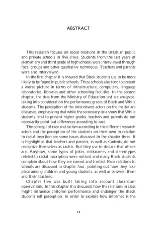 ABSTRACT




   This research focuses on social relations in the Brazilian public
and private schools in five cities. Students from the last years of
elementary and third grade of high schools were interviewed through
focal groups and other qualitative techniques. Teachers and parents
were also interviewed.
   In the first chapter it is showed that Black students use to be more
likely to be found in public schools. These schools also tend to present
a worse picture in terms of infrastructure, computers, language
laboratories, libraries and other schooling facilities. In the second
chapter, the data from the Ministry of Education test are analyzed,
taking into consideration the performance grades of Black and White
students. The perception of the interviewed actors on the matter are
discussed, emphasizing that while the secondary data show that White
students tend to present higher grades, teachers and parents do not
necessarily point out differences according to race.
   The concept of race and racism according to the different research
actors and the perception of the students on their own in relation
to racial insertion are some issues discussed in the chapter three. It
is highlighted that teachers and parents, as well as students, do not
recognize themselves as racists. But they use to declare that others
are. Anyhow, some types of jokes, nicknames and stereotypes
related to racial inscription were noticed and many Black students
complain about how they are named and treated. Race relations in
schools are discussed in chapter four, pointing out how they take
place among children and young students, as well as between them
and their teachers.
   Chapter five was built taking into account classroom
observations. In this chapter it is discussed how the relations in class
might influence children performance and endanger the Black
students self perception. In order to explore how informed is the


                                  19
 