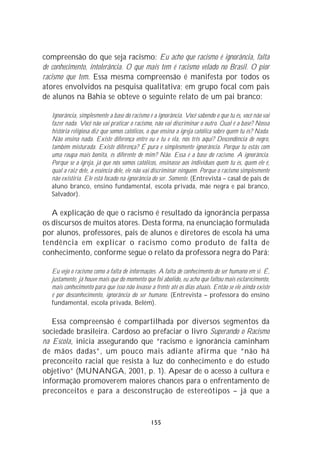 compreensão do que seja racismo: Eu acho que racismo é ignorância, falta
de conhecimento, intolerância. O que mais tem é racismo velado no Brasil. O pior
racismo que tem. Essa mesma compreensão é manifesta por todos os
atores envolvidos na pesquisa qualitativa; em grupo focal com pais
de alunos na Bahia se obteve o seguinte relato de um pai branco:

   Ignorância, simplesmente a base do racismo é a ignorância. Você sabendo o que tu és, você não vai
   fazer nada. Você não vai praticar o racismo, não vai discriminar o outro. Qual é a base? Nossa
   história religiosa diz que somos católicos, o que ensina a igreja católica sobre quem tu és? Nada.
   Não ensina nada. Existe diferença entre eu e tu e ela, nós três aqui? Descendência de negro,
   também misturada. Existe diferença? É pura e simplesmente ignorância. Porque tu estás com
   uma roupa mais bonita, és diferente de mim? Não. Essa é a base do racismo. A ignorância.
   Porque se a igreja, já que nós somos católicos, ensinasse aos indivíduos quem tu és, quem ele é,
   qual a raiz dele, a essência dele, ele não vai discriminar ninguém. Porque o racismo simplesmente
   não existiria. Ele está focado na ignorância do ser. Somente. (Entrevista – casal de pais de
   aluno branco, ensino fundamental, escola privada, mãe negra e pai branco,
   Salvador).

   A explicação de que o racismo é resultado da ignorância perpassa
os discursos de muitos atores. Desta forma, na enunciação formulada
por alunos, professores, pais de alunos e diretores de escola há uma
tendência em explicar o racismo como produto de falta de
conhecimento, conforme segue o relato da professora negra do Pará:

   Eu vejo o racismo como a falta de informações. A falta de conhecimento do ser humano em si. É,
   justamente, já houve mais que do momento que foi abolido, eu acho que faltou mais esclarecimento,
   mais conhecimento para que isso não levasse a frente até os dias atuais. Então se ele ainda existe
   é por desconhecimento, ignorância do ser humano. (Entrevista – professora do ensino
   fundamental, escola privada, Belém).

   Essa compreensão é compartilhada por diversos segmentos da
sociedade brasileira. Cardoso ao prefaciar o livro Superando o Racismo
na Escola, inicia assegurando que “racismo e ignorância caminham
de mãos dadas”, um pouco mais adiante afirma que “não há
preconceito racial que resista à luz do conhecimento e do estudo
objetivo” (MUNANGA, 2001, p. 1). Apesar de o acesso à cultura e
informação promoverem maiores chances para o enfrentamento de
preconceitos e para a desconstrução de estereótipos – já que a


                                               155
 