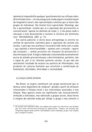 ignorância impossibilita qualquer questionamento ou reflexão sobre
determinado tema –, ele não assegura de modo algum a transformação
do imaginário social e das representações coletivas que se fazem dos
grupos de indivíduos. No mesmo livro supracitado, Munanga, que
faz a apresentação, ressalta que se a superação dos preconceitos se
concentrassem “apenas no domínio da razão, [...] nos países onde a
educação é mais desenvolvida o racismo se tornaria um fenômeno
raro” (MUNANGA, 2001, p. 11).
   Em outras palavras, o alerta desse antropólogo se orienta no
sentido de apresentar caminhos para a superação do racismo nas
escolas, e para que isso aconteça é necessário lidar tanto com a razão
– que subsidia a intencionalidade – quanto com a emoção – aporte
das sensações –, ambas presentes em situações de preconceito e
discriminação racial. A lógica elaborada e sistematizada racionalmente
acerca de atitudes preconceituosas e discriminatórias, portanto, não
é capaz de, por si só, eliminar posturas racistas. Já que não são
unicamente resultado da escassez ou ausência de informações, mas
produtos de culturas humanas que envolvem a combinação de
fenômenos, alteridades, afetividade e racionalidade.


     3.2.2 RAÇA COMO ESTIGMA


    No Brasil, os negros constituem um grupo sociorracial que se
destaca como depositário de estigmas64 gerados a partir de atributos
relacionados à filiação racial e aos estereótipos associados a essa
filiação. Raça aparece como um significante não necessariamente
atribuído a indivíduos, mas sobretudo a grupos sociais, desta forma
o estigma daí advindo acaba por atingir o grupo e não somente o


64
     De acordo com Goffman (1982), um estigma está sempre em referência a um atributo
     que tem como característica principal ser depreciativo. Todavia, um atributo que
     estigmatiza alguém pode conferir normalidade a outro indivíduo, já que é nas relações
     que o estigma se realiza.




                                            156
 