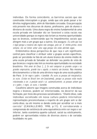 indivíduo. De forma coincidente, as barreiras sociais que são
construídas interceptam o grupo, sendo que este pode passar a ter
direitos negligenciados, além de liberdades cerceadas. Essa percepção
está presente nos discursos de alunos, professores, pais de alunos e
diretores de escola. Uma aluna negra do ensino fundamental de uma
escola privada em Salvador diz ser favorável a cotas raciais nas
universidades porque os negros não teriam as mesmas oportunidades
que os brancos, evidenciando que há impedimentos sociais que
atingem mais a um grupo que a outros. Ela assegura: Eu acho que isso
é legal porque a maioria dos negros não consegue, pela cor. E minha prima, nesta
semana, ela vai tentar achar uma vaga porque eles estão abrindo vagas.
    Emblemática dessa perspectiva de que raça é um significante
central para classificar e atribuir valor a grupos sociais específicos,
pode ser percebida na fala de um aluno branco do ensino médio de
uma escola privada de Salvador ao defender seu ponto de vista de
que brancos e negros não têm as mesmas oportunidades na sociedade
brasileira: Pelo amor de Deus. [...] Se você comparar os grandes cargos e os
grandes empresários, grande isso e aquilo, a maioria são brancos. No mesmo
direcionamento é a fala de uma diretora negra de uma escola pública
do Pará: Se for negro é pobre, é bandido. Às vezes as pessoas até marginaliza,
às vezes. Então no Brasil tem sim [racismo], porque as pessoas estão muito
relacionadas à cor, à posição social e aí, automaticamente, as pessoas acham que
se é pobre, é negro, às vezes, é bandido.
    Cavalleiro adverte que imagens construídas acerca de indivíduos
negros e brancos, podem ser interiorizadas, no decorrer da sua
formação, por meio dos processos socializadores. “Diante disso, cada
indivíduo socializado em nossa cultura poderá internalizar
representações preconceituosas a respeito de um grupo sem se dar
conta disso, ou até mesmo se dando conta por acreditar ser o mais
correto” (CAVALLEIRO, 1998, p.11). E corroborando a
compreensão de existência de uma equivalência entre ser negro e ser
inferior, tanto econômica quanto cultural, social ou esteticamente,
podem ser apresentados relatos de diversos atores e de variadas
localidades no país.


                                      157
 