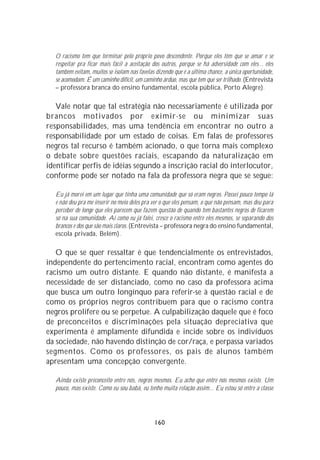 O racismo tem que terminar pelo próprio povo descendente. Porque eles têm que se amar e se
  respeitar pra ficar mais fácil a aceitação dos outros, porque se há adversidade com eles... eles
  também evitam, muitos se isolam nas favelas dizendo que é a última chance, a única oportunidade,
  se acomodam. É um caminho difícil, um caminho árduo, mas que tem que ser trilhado. (Entrevista
  – professora branca do ensino fundamental, escola pública, Porto Alegre).

   Vale notar que tal estratégia não necessariamente é utilizada por
brancos motivados por eximir-se ou minimizar suas
responsabilidades, mas uma tendência em encontrar no outro a
responsabilidade por um estado de coisas. Em falas de professores
negros tal recurso é também acionado, o que torna mais complexo
o debate sobre questões raciais, escapando da naturalização em
identificar perfis de idéias segundo a inscrição racial do interlocutor,
conforme pode ser notado na fala da professora negra que se segue:

  Eu já morei em um lugar que tinha uma comunidade que só eram negros. Passei pouco tempo lá
  e não deu pra me inserir no meio deles pra ver o que eles pensam, o que não pensam, mas deu para
  perceber de longe que eles parecem que fazem questão de quando tem bastantes negros de ficarem
  só na sua comunidade. Aí como eu já falei, cresce o racismo entre eles mesmos, se separando dos
  brancos e dos que são mais claros. (Entrevista – professora negra do ensino fundamental,
  escola privada, Belém).

   O que se quer ressaltar é que tendencialmente os entrevistados,
independente do pertencimento racial, encontram como agentes do
racismo um outro distante. E quando não distante, é manifesta a
necessidade de ser distanciado, como no caso da professora acima
que busca um outro longínquo para referir-se à questão racial e de
como os próprios negros contribuem para que o racismo contra
negros prolifere ou se perpetue. A culpabilização daquele que é foco
de preconceitos e discriminações pela situação depreciativa que
experimenta é amplamente difundida e incide sobre os indivíduos
da sociedade, não havendo distinção de cor/raça, e perpassa variados
segmentos. Como os professores, os pais de alunos também
apresentam uma concepção convergente.

  Ainda existe preconceito entre nós, negros mesmos. Eu acho que entre nós mesmos existe. Um
  pouco, mas existe. Como eu sou babá, eu tenho muita relação assim... Eu estou só entre a classe




                                             160
 