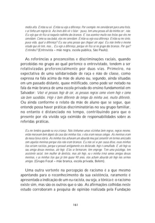 média alta. Então eu sei. Então eu vejo a diferença. Por exemplo: me convidaram para uma festa,
   e aí tinha um negrão lá. Ao invés dele vir e falar: ‘puxa, tem uma pessoa ali da minha cor’, não.
   Eu vejo que ele fica só naquela rodinha dos brancos. E isso acontece muito nas festas que eles me
   convidam. Como eu sou babá, elas me convidam. Então eu vejo essa diferença. Então eu me sinto,
   puxa vida, qual a diferença? Eu sou uma pessoa que cheguei até aqui. Eu não tenho o mesmo
   estudo que ele tem, mas... Eu vejo a diferença, porque ele fica só no grupo dos brancos. Por quê?
   Entendeu? (Entrevista – mãe negra, escola pública, São Paulo).

   As referências a preconceitos e discriminações raciais, quando
percebidas no grupo ao qual pertence o entrevistado, tendem a ser
relativizadas preferencialmente por duas vias. Primeiro, na
expectativa de uma solidariedade de raça e não de classe, como
expressa na fala acima da mãe de aluno ou, segundo, ainda situadas
em um passado distante, quase mitificado, como pode ser notado na
fala da mãe branca de uma escola privada do ensino fundamental em
Salvador: Você vê pessoas hoje de cor, as pessoas negras como vivem hoje e como
são bem sucedidas. Hoje é bem diferente do tempo da minha avó, muito diferente.
Ou ainda conforme o relato da mãe de aluno que se segue, que
entende possa haver práticas discriminatórias no seu grupo familiar,
no entanto é distanciado no tempo, contribuindo para que o
presente por ela vivido seja eximido de responsabilidades sobre as
referidas práticas.

   Eu me lembro quando eu era criança. Nós tínhamos umas vizinhas bem negras, negras mesmo,
   então moravam bem depois da casa das minhas tias, e elas eram nossas colegas. As meninas eram
   da nossa faixa etária. As minhas tias achavam um absurdo meu pai consentir em termos amizades
   com aquelas meninas porque elas não eram brancas. Eu não sei se por causa disso, essas minhas
   tias seriam racistas, porque o pessoal antigamente era declarado, hoje é camuflado. E até hoje eu
   sou amiga dessas meninas, até hoje. Elas se formaram, têm emprego. Tem uma psicóloga, tem
   assistente social, tem mulher de dentista, mas até hoje, eu e minha irmã somos amigas dessas
   meninas, e as minhas tias que já têm quase 90 anos, elas acham absurdo até hoje nós sermos
   amigas. (Grupo Focal – mãe branca, escola privada, Belém).

   Uma outra vertente na percepção de racismo é a que mesmo
apontando para o reconhecimento da sua existência, raramente é
apresentada a indicação de um eu-racista, ou seja, a tônica é: o racismo
existe sim, mas são os outros que o são. As afirmações colhidas neste
estudo corroboram a pesquisa de opinião realizada pela Fundação


                                               161
 