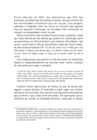 Perseu Abramo em 2003, que demonstrou que 87% dos
brasileiros acreditam que há racismo no Brasil, mas que somente 4%
dos entrevistados reconhecem que são racistas. Essa pesquisa
subsidiou a campanha Onde Você Guarda Seu Racismo?66, que aglutina
mais de quarenta instituições da sociedade civil envolvidas no
combate às desigualdades raciais no país.
    Muito recorrente o não reconhecimento de que o expositor, ainda
que esteja falando de uma atitude que poderia ser classificada como
preconceituosa ou discriminatória sem maiores dificuldades, seja
racista, como ilustra a fala de uma diretora negra do ensino médio,
de uma escola privada do DF: Eu não sou racista, mas à medida que o meu
filho começar a namorar uma menina negra, aí é diferente. Porque isso tem mesmo,
isso daí. Dentro da própria escola, as coisas que os meninos falam uns com os
outros.
    Essa compreensão está presente na fala dos atores em momentos
díspares e independentemente da inscrição racial. Assim a posição
de uma professora negra é exemplar.

     Eu não sou racista, assim, eu penso o que precisa é nós, eu no caso, me juntar com gente da
     minha...[raça] Negro, acho que eu não tenho muito contato com negro porque eu fico naquele
     ambientezinho e não é falta de oportunidade que eu conheço muita, é falta de tempo pra correr
     atrás, eu acho que em parte a falha é minha. Eu deveria correr mais. (Entrevista – professora
     negra do ensino fundamental, escola privada, São Paulo).

   Embora menos expressivos, há relatos de pais de alunos que
seguem a mesma direção. O enunciado a seguir sugere um racismo
distante de um eu-racista. Esse extenso relato apresenta vários pontos
que já foram e que ainda serão discutidos, há explicações para a
existência de racismo na sociedade brasileira, sendo que os fatores



66
     A campanha considera que o racismo constitui um entrave para que se alcancem os
     direitos de cidadania, o que possibilitaria a consolidação de uma sociedade mais justa e
     democrática. Dentre outros, o objetivo da campanha é desvendar o perfil da desigualdade
     racial no Brasil, por considerá-la sui generis, nociva a todos, se manifesta diferentemente
     em cada atitude, indo da crueldade à sutileza (não menos cruel), das agressões explícitas
     às piadas de cunho racista.



                                               162
 