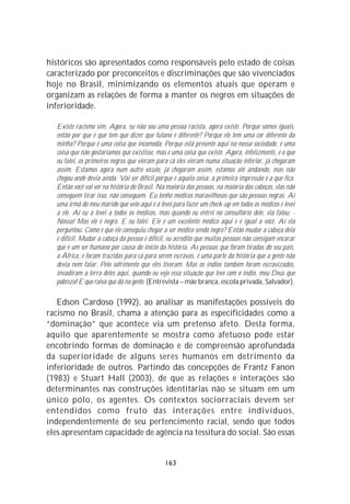 históricos são apresentados como responsáveis pelo estado de coisas
caracterizado por preconceitos e discriminações que são vivenciados
hoje no Brasil, minimizando os elementos atuais que operam e
organizam as relações de forma a manter os negros em situações de
inferioridade.

  Existe racismo sim. Agora, eu não sou uma pessoa racista, agora existe. Porque somos iguais,
  então por que é que tem que dizer que fulano é diferente? Porque ele tem uma cor diferente da
  minha? Porque é uma coisa que incomoda. Porque está presente aqui na nossa sociedade, é uma
  coisa que não gostaríamos que existisse, mas é uma coisa que existe. Agora, infelizmente, é o que
  eu falei, os primeiros negros que vieram para cá eles vieram numa situação inferior, já chegaram
  assim. Estamos agora num outro século, já chegaram assim, estamos até andando, mas não
  chegou onde devia ainda. Vai ser difícil porque é aquela coisa: a primeira impressão é a que fica.
  Então você vai ver na história do Brasil. Na maioria das pessoas, na maioria das cabeças, elas não
  conseguem tirar isso, não conseguem. Eu tenho médicos maravilhosos que são pessoas negras. Aí
  uma irmã do meu marido que veio aqui e a levei para fazer um check-up em todos os médicos e levei
  a ele. Aí eu a levei a todos os médicos, mas quando eu entrei no consultório dele, ela falou: -
  Nossa! Mas ele é negro. E eu falei: Ele é um excelente médico aqui e é igual a você. Aí ela
  perguntou: Como é que ele conseguiu chegar a ser médico sendo negro? Então mudar a cabeça dela
  é difícil. Mudar a cabeça da pessoa é difícil, eu acredito que muitas pessoas não consigam encarar
  que é um ser humano por causa do início da história. As pessoas que foram tiradas do seu país,
  a África, e foram trazidas para cá para serem escravas, é uma parte da história que a gente não
  devia nem falar. Pelo sofrimento que eles tiveram. Mas os índios também foram escravizados,
  invadiram a terra deles aqui, quando eu vejo essa situação que teve com o índio, meu Deus que
  pobreza! E que raiva que dá na gente. (Entrevista – mãe branca, escola privada, Salvador).

   Edson Cardoso (1992), ao analisar as manifestações possíveis do
racismo no Brasil, chama a atenção para as especificidades como a
“dominação” que acontece via um pretenso afeto. Desta forma,
aquilo que aparentemente se mostra como afetuoso pode estar
encobrindo formas de dominação e de compreensão aprofundada
da superioridade de alguns seres humanos em detrimento da
inferioridade de outros. Partindo das concepções de Frantz Fanon
(1983) e Stuart Hall (2003), de que as relações e interações são
determinantes nas construções identitárias não se situam em um
único pólo, os agentes. Os contextos sociorraciais devem ser
entendidos como fruto das interações entre indivíduos,
independentemente de seu pertencimento racial, sendo que todos
eles apresentam capacidade de agência na tessitura do social. São essas


                                              163
 