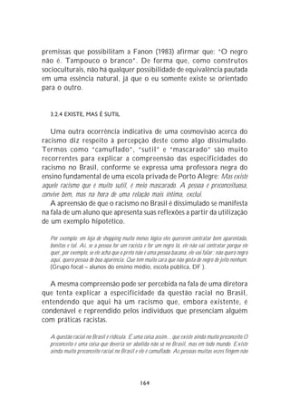premissas que possibilitam a Fanon (1983) afirmar que: “O negro
não é. Tampouco o branco”. De forma que, como construtos
socioculturais, não há qualquer possibilidade de equivalência pautada
em uma essência natural, já que o eu somente existe se orientado
para o outro.


   3.2.4 EXISTE, MAS É SUTIL

   Uma outra ocorrência indicativa de uma cosmovisão acerca do
racismo diz respeito à percepção deste como algo dissimulado.
Termos como “camuflado”, “sutil” e “mascarado” são muito
recorrentes para explicar a compreensão das especificidades do
racismo no Brasil, conforme se expressa uma professora negra do
ensino fundamental de uma escola privada de Porto Alegre: Mas existe
aquele racismo que é muito sutil, é meio mascarado. A pessoa é preconceituosa,
convive bem, mas na hora de uma relação mais íntima, exclui.
   A apreensão de que o racismo no Brasil é dissimulado se manifesta
na fala de um aluno que apresenta suas reflexões a partir da utilização
de um exemplo hipotético.

   Por exemplo: em loja de shopping muito menos lógico eles quererem contratar bem aparentada,
   bonitas e tal. Aí, se a pessoa for um racista e for um negro lá, ele não vai contratar porque ele
   quer, por exemplo, se ele acha que o preto não é uma pessoa bacana, ele vai falar : não quero negro
   aqui, quero pessoa de boa aparência. Que tem muito cara que não gosta de negro de jeito nenhum.
   (Grupo focal – alunos do ensino médio, escola pública, DF ).

  A mesma compreensão pode ser percebida na fala de uma diretora
que tenta explicar a especificidade da questão racial no Brasil,
entendendo que aqui há um racismo que, embora existente, é
condenável e repreendido pelos indivíduos que presenciam alguém
com práticas racistas.

   A questão racial no Brasil é ridícula. É uma coisa assim... que existe ainda muito preconceito.O
   preconceito é uma coisa que deveria ser abolida não só no Brasil, mas em todo mundo. Existe
   ainda muito preconceito racial no Brasil e ele é camuflado. As pessoas muitas vezes fingem não




                                                164
 