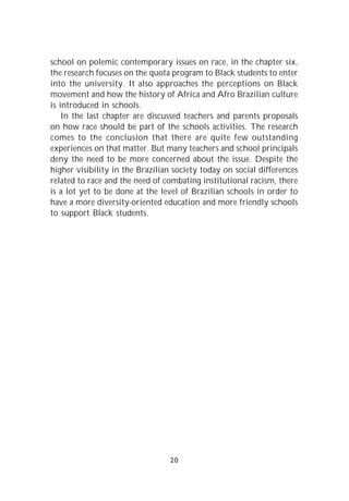 school on polemic contemporary issues on race, in the chapter six,
the research focuses on the quota program to Black students to enter
into the university. It also approaches the perceptions on Black
movement and how the history of Africa and Afro Brazilian culture
is introduced in schools.
    In the last chapter are discussed teachers and parents proposals
on how race should be part of the schools activities. The research
comes to the conclusion that there are quite few outstanding
experiences on that matter. But many teachers and school principals
deny the need to be more concerned about the issue. Despite the
higher visibility in the Brazilian society today on social differences
related to race and the need of combating institutional racism, there
is a lot yet to be done at the level of Brazilian schools in order to
have a more diversity-oriented education and more friendly schools
to support Black students.




                                 20
 