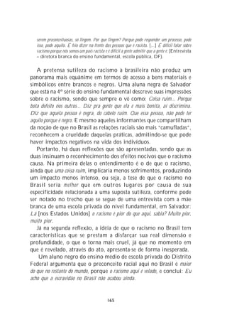 serem preconceituosas, só fingem. Por que fingem? Porque pode responder um processo, pode
   isso, pode aquilo. É feio dizer na frente das pessoas que é racista. [...] É difícil falar sobre
   racismo porque nós somos um país racista e é difícil a gente admitir que a gente é. (Entrevista
   – diretora branca do ensino fundamental, escola pública, DF).

   A pretensa sutileza do racismo à brasileira não produz um
panorama mais equânime em termos de acesso a bens materiais e
simbólicos entre brancos e negros. Uma aluna negra de Salvador
que está na 4ª série do ensino fundamental descreve suas impressões
sobre o racismo, sendo que sempre o vê como: Coisa ruim... Porque
bota defeito nos outros... Diz pra gente que ela é mais bonita, aí discrimina.
Diz que aquela pessoa é negra, do cabelo ruim. Que essa pessoa, não pode ter
aquilo porque é negro. E mesmo aqueles informantes que compartilham
da noção de que no Brasil as relações raciais são mais “camufladas”,
reconhecem a crueldade daquelas práticas, admitindo-se que pode
haver impactos negativos na vida dos indivíduos.
   Portanto, há duas reflexões que são apresentadas, sendo que as
duas insinuam o reconhecimento dos efeitos nocivos que o racismo
causa. Na primeira delas o entendimento é o de que o racismo,
ainda que uma coisa ruim, implicaria menos sofrimentos, produzindo
um impacto menos intenso, ou seja, a tese de que o racismo no
Brasil seria melhor que em outros lugares por causa de sua
especificidade relacionada a uma suposta sutileza, conforme pode
ser notado no trecho que se segue de uma entrevista com a mãe
branca de uma escola privada do nível fundamental, em Salvador:
Lá [nos Estados Unidos] o racismo é pior do que aqui, sabia? Muito pior,
muito pior.
   Já na segunda reflexão, a idéia de que o racismo no Brasil tem
características que se prestam a disfarçar sua real dimensão e
profundidade, o que o torna mais cruel, já que no momento em
que é revelado, através do ato, apresenta-se de forma inesperada.
    Um aluno negro do ensino médio de escola privada do Distrito
Federal argumenta que o preconceito racial aqui no Brasil é maior
do que no restante do mundo, porque o racismo aqui é velado, e conclui: Eu
acho que a escravidão no Brasil não acabou ainda.


                                              165
 