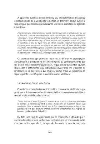 A aparente ausência de racismo ou seu encobrimento inviabiliza
a possibilidade de a vítima da violência se defender, como sugere a
fala a seguir que ressalta que o racismo se associa a um tipo de agressão
emocional.

  Entendo como uma atitude de violência quando ela se torna presente em atitudes e atos que você
  vê. Ela existe, claro, mas ela é mais visível se você vê uma coisa praticada. Assim, a olhos vistos.
  Vamos dizer, a pessoa foi discriminada porque quis entrar em algum lugar e a pessoa se achou no
  direito de barrar porque ela era negra. Eu acho que ela se mostra nessa hora, mas ela está presente
  ali escondida e eu acho que a pior é essa que está ali escondida. Porque ela mexe numa coisa
  interna da pessoa, que às vezes a pessoa vê e não pode fazer nada. A pessoa não foi agredida
  verbalmente, a pessoa não foi agredida fisicamente, mas a pessoa foi agredida emocionalmente por
  aquela situação e eu acho que isso desestabiliza qualquer um, seja branco, seja pobre, seja quem
  for. (Entrevista – mãe branca, escola privada, Salvador).

   Os pontos que aproximam todas essas diferentes percepções
apresentadas e debatidas gravitam em torno da compreensão de que
no Brasil existe discriminação racial, e que posturas racistas causam
muita dor e sofrimento aos indivíduos envolvidos em situações de
preconceito, o que leva a que muitos, como mais se especifica no
tipo seguinte, classifiquem o racismo como violência.


  3.2.5 RACISMO COMO VIOLÊNCIA

  O racismo é caracterizado por muitos como uma violência e que
pode assumir tanto o caráter de violência física como de uma violência
moral, mais sentida pelas vítimas.

  Tem um lado, não sei se bem da ignorância, mas eu acho que às vezes o racismo tem o lado também
  da violência, no momento que agride a pessoa, muitas vezes até fisicamente, muitas vezes
  moralmente. Como a segregação, impedir você de fazer alguma coisa porque é daquela raça.
  (Entrevista com pais de aluno branco do ensino fundamental, mãe negra e pai
  branco, escola privada, Salvador).

   De fato, um tipo de significado que se contrapõe à idéia de que o
racismo brasileiro seria inofensivo, inclusive por ser mascarado, sutil,
é o que indica que ele é, independentemente de sua forma, uma


                                               166
 