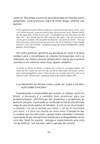 violência. Mas ambas as posturas são evidenciadas em falas dos atores
pesquisados. Uma professora negra de Porto Alegre sintetiza essa
questão:

   Então a questão do racismo no Brasil é muito séria, as pessoas dizem que não são racistas, só que
   é um racismo mascarado, as pessoas fazem de conta, mas elas pensam assim. Algumas famílias
   que têm origem alemã, italiana ou sei lá o quê: “Eu não gostaria que meu filho casasse com uma
   negra.”Ou: “ Não gostaria que meu filho namorasse uma negra.” Elas têm uma forma de
   racismo para a sociedade e elas não gostam de demonstrar, mas dentro da família... Claro que
   dentro disso tudo existem pessoas que não são racistas, mas de um modo geral a nossa sociedade
   brasileira é racista. (Entrevista – professora negra do ensino fundamental, escola
   pública, Porto Alegre).

   Um outro professor apresenta sua percepção de como o racismo
colabora para a consolidação de relações hierarquizadas entre os
indivíduos. Ele chama a atenção também para o fato de que o racismo
constitui-se em violência tanto física, quanto simbólica.

   Ele ofende, ele rebaixa, ele diminui, a violência não é só física ela é psicológica também. Você
   escutar que você é inferior, que você é um nada, que você faz tudo errado é horrível para a pessoa,
   para o aluno principalmente e para a criança isso deve ser um baque muito forte, então eu sou
   totalmente contra. (Entrevista – professor branco do ensino médio, DF).



   3.2.6 PERCEPÇÃO DA ESCOLA COMO LUGAR DA AÇÃO E DA NÃO-
         AÇÃO SOBRE O RACISMO

   Considerando a complexidade que envolve as relações raciais no
Brasil, a discussão é o caminho mais promissor para sua
problematização, identificação dos problemas e proposição de
possíveis soluções. Como pode ser verificado na fala de uma diretora
negra de uma escola pública de Salvador: A gente tem que discutir [sobre
o racismo] e tem que ter facilidade para discutir, e tem que ter discernimento
para discutir, e aí inserir essa discussão nas escolas mesmo. Contudo há que
se ressaltar que nas entrevistas e grupos focais realizados é relevante
a percepção de que uma possível solução para as desigualdades raciais
seria não “tocar no assunto”. Advoga-se implicitamente uma certa
“lei do silêncio”, um não-falar sobre a questão do racismo.


                                                167
 