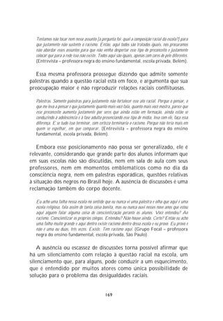 Tentamos não tocar nem nesse assunto [a pergunta foi: qual a composição racial da escola?] para
  que justamente não sustente o racismo. Então, aqui todos são tratados iguais, nós procuramos
  não abordar esses assuntos para que não venha despertar esse tipo de preconceito e justamente
  colocar que para a rede isso não existe. Todos aqui são iguais, apenas com cores de pele diferentes.
  (Entrevista – professora negra do ensino fundamental, escola privada, Belém).

   Essa mesma professora prossegue dizendo que admite somente
palestras quando a questão racial está em foco, e argumenta que sua
preocupação maior é não reproduzir relações raciais conflituosas.

  Palestras. Somente palestras para justamente não fortalecer esse ato racial. Porque o pensar, o
  que me leva a pensar é que justamente quanto mais você fala, quanto mais você mostra, parece que
  esse preconceito aumenta justamente por seres que ainda estão em formação, ainda estão se
  conduzindo à adolescência e à fase adulta presenciando esse tipo de mídia, leva com ele, faça essa
  diferença. E se tudo isso terminar, com certeza terminaria o racismo. Porque não teria mais em
  quem se espelhar, em que comparar. (Entrevista – professora negra do ensino
  fundamental, escola privada, Belém).

   Embora esse posicionamento não possa ser generalizado, ele é
relevante, considerando que grande parte dos alunos informam que
em suas escolas não são discutidas, nem em sala de aula com seus
professores, nem em momentos emblemáticos como no dia da
consciência negra, nem em palestras esporádicas, questões relativas
à situação dos negros no Brasil hoje. A ausência de discussões é uma
reclamação também do corpo docente.

  Eu acho uma falha nessa escola no sentido que eu nunca vi uma palestra e olha que aqui é uma
  escola religiosa, fala assim de tanta coisa bonita, mas eu nunca ouvi nesses nove anos que estou
  aqui alguém falar alguma coisa de conscientização perante os alunos. Você entendeu? Ao
  racismo. Conscientizar os próprios colegas. Entendeu? Não houve ainda. Certo? Então eu acho
  uma falha muito grande e aqui dentro existe racismo dentro dessa escola e eu provo. Eu provo e
  não é uma ou duas, três vezes. Existe. Tem racismo aqui. (Grupo Focal – professora
  negra do ensino fundamental, escola privada, São Paulo).

    A ausência ou escassez de discussões torna possível afirmar que
há um silenciamento com relação à questão racial na escola, um
silenciamento que, para alguns, pode conduzir a um esquecimento,
que é entendido por muitos atores como única possibilidade de
solução para o problema das desigualdades raciais.


                                               169
 