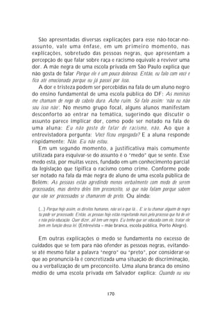 São apresentadas diversas explicações para esse não-tocar-no-
assunto, vale uma ênfase, em um primeiro momento, nas
explicações, sobretudo das pessoas negras, que apresentam a
percepção de que falar sobre raça e racismo equivale a reviver uma
dor. A mãe negra de uma escola privada em São Paulo explica que
não gosta de falar Porque ele é um pouco doloroso. Então, eu falo com você e
fico até emocionada porque eu já passei por isso.
    A dor e tristeza podem ser percebidas na fala de um aluno negro
do ensino fundamental de uma escola pública do DF: As meninas
me chamam de nego do cabelo duro. Acho ruim. Só falo assim: ‘não eu não
sou isso não’. No mesmo grupo focal, alguns alunos manifestam
desconforto ao entrar na temática, sugerindo que discutir o
assunto parece implicar dor, como pode ser notado na fala de
uma aluna: Eu não gosto de falar de racismo, não . Ao que a
entrevistadora pergunta: Você ficou engasgada? E a aluna responde
rispidamente: Não. Eu não estou.
    Em um segundo momento, a justificativa mais comumente
utilizada para esquivar-se do assunto é o “medo” que se sente. Esse
medo está, por muitas vezes, fundado em um conhecimento parcial
da legislação que tipifica o racismo como crime. Conforme pode
ser notado na fala da mãe negra de aluno de uma escola pública de
Belém: As pessoas estão agredindo menos verbalmente com medo de serem
processadas, mas dentro deles têm preconceito, só que não falam porque sabem
que vão ser processados se chamarem de preto. Ou ainda:

   (...) Porque hoje assim, os direitos humanos, não sei o que lá... E se tu chamar alguém de negro
   tu pode ser processado. Então, as pessoas hoje estão respeitando mais pelo processo que há de vir
   e não pela educação. Quer dizer, ali tem um negro. Eu tenho que ser educada com ele, tratar ele
   bem em função dessa lei. (Entrevista – mãe branca, escola pública, Porto Alegre).

   Em outras explicações o medo se fundamenta no excesso de
cuidados que se tem para não ofender as pessoas negras, evitando-
se até mesmo falar a palavra “negro” ou “preto”, por considerar-se
que ao pronunciá-la é concretizada uma situação de discriminação,
ou a verbalização de um preconceito. Uma aluna branca do ensino
médio de uma escola privada em Salvador explica: Quando eu vou


                                               170
 