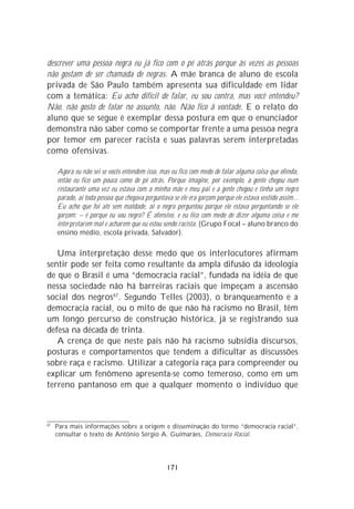 descrever uma pessoa negra eu já fico com o pé atrás porque às vezes as pessoas
não gostam de ser chamada de negras. A mãe branca de aluno de escola
privada de São Paulo também apresenta sua dificuldade em lidar
com a temática: Eu acho difícil de falar, eu sou contra, mas você entendeu?
Não, não gosto de falar no assunto, não. Não fico à vontade. E o relato do
aluno que se segue é exemplar dessa postura em que o enunciador
demonstra não saber como se comportar frente a uma pessoa negra
por temor em parecer racista e suas palavras serem interpretadas
como ofensivas.

     Agora eu não sei se vocês entendem isso, mas eu fico com medo de falar alguma coisa que ofenda,
     então eu fico um pouco como de pé atrás. Porque imagine, por exemplo, a gente chegou num
     restaurante uma vez eu estava com a minha mãe e meu pai e a gente chegou e tinha um negro
     parado, aí toda pessoa que chegava perguntava se ele era garçom porque ele estava vestido assim...
     Eu acho que foi até sem maldade, aí o negro perguntou porque ele estava perguntando se ele
     garçom: – é porque eu sou negro? É ofensivo, e eu fico com medo de dizer alguma coisa e me
     interpretarem mal e acharem que eu estou sendo racista. (Grupo Focal – aluno branco do
     ensino médio, escola privada, Salvador).

   Uma interpretação desse medo que os interlocutores afirmam
sentir pode ser feita como resultante da ampla difusão da ideologia
de que o Brasil é uma “democracia racial”, fundada na idéia de que
nessa sociedade não há barreiras raciais que impeçam a ascensão
social dos negros67. Segundo Telles (2003), o branqueamento e a
democracia racial, ou o mito de que não há racismo no Brasil, têm
um longo percurso de construção histórica, já se registrando sua
defesa na década de trinta.
   A crença de que neste país não há racismo subsidia discursos,
posturas e comportamentos que tendem a dificultar as discussões
sobre raça e racismo. Utilizar a categoria raça para compreender ou
explicar um fenômeno apresenta-se como temeroso, como em um
terreno pantanoso em que a qualquer momento o indivíduo que



67
     Para mais informações sobre a origem e disseminação do termo “democracia racial”,
     consultar o texto de Antônio Sérgio A. Guimarães, Democracia Racial.




                                                 171
 