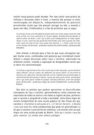 insistir nessa postura pode afundar. Por não existir uma prática de
reflexão e discussão sobre o tema, a maioria das pessoas se sente
constrangida em debatê-lo, independentemente de possíveis
preconceitos raciais que elas possam carregar ou não, o assunto é
quase um tabu. Emblemática é a fala do professor que se segue:

   Eu acho que há uma certa dificuldade das pessoas falarem do racismo, porque muitos têm medo
   até de, ao falar, ou se trair e demonstrar ser. Ou pelo, digamos, desconhecimento do conteúdo, ter
   medo de cometer um deslize e como é que eu diria assim inadequadamente até atingir alguém.
   Porque, às vezes, a gente não sabe quando fala determinadas coisas como as pessoas vão receber,
   então a gente tem medo de tocar nesses pontos mais polêmicos. [...] Então a gente fica num
   terreno movediço. (Entrevista – professor branco do ensino médio, escola privada
   Salvador).

   Vale chamar a atenção para o fato de que essas concepções são,
por muitas vezes, combinadas com posturas que reivindicam maior
debate e ampla discussão sobre raça e racismo, sobretudo no
ambiente escolar, visando a superação de desigualdades raciais que
se daria via conscientização.

   Eu acho que o negro enfrenta no dia-a-dia o racismo seja no olhar das pessoas, seja na entrada em
   alguns ambientes. Seja por crianças, por adolescentes, por pessoas adultas, ele está presente no
   nosso dia-a-dia. Agora claro, temos que saber lidar com isso, trabalhar para justamente ajudar na
   conscientização das outras pessoas a respeitar, a provar que somos pessoas comuns, como qualquer
   outra e que somos capazes também de qualquer realização profissional, assim como qualquer
   pessoa. (Entrevista – professora negra do ensino fundamental, escola privada,
   Belém).

   São dois os pontos que podem aproximar as diversificadas
concepções de raça e racismo, apresentando-se como consenso nas
expressões de todos os atores e em todas as regiões do país: primeiro
que o racismo é prejudicial a toda a sociedade. Uma aluna negra do
ensino fundamental de uma escola pública de São Paulo diz que
racismo é: Discriminar os outros pela cor (...) É horrível, horrível (...) Racismo
é uma coisa muito feia. Uma compreensão que pode ser generalizada é a
de que o racismo é uma forma de violência, e de acordo com um pai
negro em uma escola privada de Belém: Acho que o racismo é uma das
piores violências. Eu entendo como violência psicológica.


                                               172
 