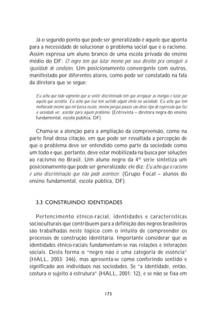Já o segundo ponto que pode ser generalizado é aquele que aponta
para a necessidade de solucionar o problema social que é o racismo.
Assim expressa um aluno branco de uma escola privada do ensino
médio do DF: O negro tem que lutar mesmo por seus direitos pra conseguir a
igualdade de condições. Um posicionamento convergente com outros,
manifestado por diferentes atores, como pode ser constatado na fala
da diretora que se segue:

   Eu acho que todo segmento que se sentir discriminado tem que arregaçar as mangas e lutar por
   aquilo que acredita. Eu acho que isso tem surtido algum efeito na sociedade. Eu acho que tem
   melhorado mesmo que em baixa escala, mesmo porque poucos são desse tipo de expressão que faz
   a sociedade ver, acordar para aquele problema. (Entrevista – diretora negra do ensino
   fundamental, escola pública, DF).

   Chama-se a atenção para a ampliação da compreensão, como na
parte final dessa citação, em que pode ser ressaltada a percepção de
que o problema deve ser entendido como parte da sociedade como
um todo e que, portanto, deve estar mobilizada na busca por soluções
ao racismo no Brasil. Um aluno negro da 4ª série sintetiza um
posicionamento que pode ser generalizado; ele diz: Eu acho que o racismo
é uma discriminação que não pode acontecer. (Grupo Focal – alunos do
ensino fundamental, escola pública, DF).


   3.3 CONSTRUINDO IDENTIDADES

   Pertencimento étnico-racial, identidades e características
socioculturais que contribuem para a definição dos negros brasileiros
são trabalhadas neste tópico com o intuito de compreender os
processos de construção identitária. Importante considerar que as
identidades étnico-raciais fundamentam-se nas relações e interações
sociais. Desta forma o “negro não é uma categoria de essência”
(HALL, 2003: 346), mas apresenta-se como conferindo sentido e
significado aos indivíduos nas sociedades. Se “a identidade, então,
costura o sujeito à estrutura” (HALL, 2001: 12), e se não se fixa em


                                            173
 