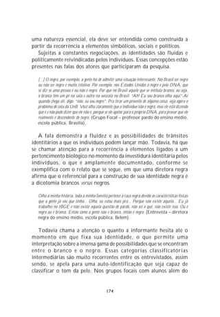 uma natureza essencial, ela deve ser entendida como construída a
partir da recorrência a elementos simbólicos, sociais e políticos.
   Sujeitas a constantes negociações, as identidades são fluidas e
politicamente reivindicadas pelos indivíduos. Essas concepções estão
presentes nas falas dos atores que participaram da pesquisa.

  [...] O negro, por exemplo, a gente há de admitir uma situação interessante. No Brasil ser negro
  ou não ser negro é muito relativo. Por exemplo, nos Estados Unidos o negro é pelo DNA, que
  se diz se uma pessoa é ou não é negro. Por que no Brasil aquele que se intitula branco, ou seja,
  o branco tem um pé na sala e outro na senzala no Brasil: “Ah! Eu sou branco olha aqui”.Aí
  quando chega ali, digo: “não, eu sou negro”. Pra tirar um proveito de alguma coisa, veja agora o
  problema de cota da UnB. Você olha claramente que o indivíduo não é negro, mas ele está dizendo
  que é e não pode dizer que ele não é, porque se ele apelar para o próprio DNA, para provar que ele
  realmente é descendente de negro. (Grupo Focal – professor pardo do ensino médio,
  escola pública, Brasília).

   A fala demonstra a fluidez e as possibilidades de trânsitos
identitários a que os indivíduos podem lançar mão. Todavia, há que
se chamar atenção para a recorrência a elementos ligados a um
pertencimento biológico no momento da investidura identitária pelos
indivíduos, o que é amplamente documentado, conforme se
exemplifica com o relato que se segue, em que uma diretora negra
afirma que o referencial para a construção de sua identidade negra é
a dicotomia brancos versus negros.

  Olha a minha história, toda a minha família pertence à raça negra devido às características físicas
  que a gente já viu que tinha... Olha, eu estou mais pra... Porque não existe aquela... Eu já
  trabalhei no IBGE e não existe aquela questão de pardo, não sei o quê, não existe isso. Ou é
  negro ou é branco. Então como a gente não é branco, então é negro. (Entrevista – diretora
  negra do ensino médio, escola pública, Belém).

   Todavia chama a atenção o quanto a informante hesita até o
momento em que fixa sua identidade, o que permite uma
interpretação sobre a imensa gama de possibilidades que se encontram
entre o branco e o negro. Essas categorias classificatórias
intermediárias são muito recorrentes entre os entrevistados, assim
sendo, se apela para uma auto-identificação que seja capaz de
classificar o tom da pele. Nos grupos focais com alunos além do


                                               174
 