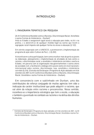 INTRODUÇÃO




    1. PANORAMA TEMÁTICO DA PESQUISA

    [A III Conferência Mundial contra o Racismo, Discriminação Racial, Xenofobia
                                              1
    e outras Formas de Intolerância – Durban]
    Insta os Estados a assegurarem igual acesso à educação para todos, na lei e na
    prática, e a absterem-se de qualquer medida legal ou outras que levem à
    segregação racial imposta sob qualquer forma no acesso à educação (§ 122);

    Em estreita cooperação com a UNESCO, a promoverem a implementação do
    programa de ação sobre Cultura da Paz (...) (§ 202);

    A incentivarem a ativa participação, bem como envolver mais de perto os jovens
    na elaboração, planejamento e implementação de atividades de luta contra o
    racismo, a discriminação racial, a xenofobia e intolerância correlata e exorta os
    Estados, em parceria com as organizações não-governamentais e outros atores
    da sociedade civil, a facilitarem o diálogo entre jovens tanto em nível nacional e
    internacional sobre racismo, discriminação, raça, xenofobia e intolerância
    correlata (§ 216). (Extratos da Declaração e Programa de Ação adotados em 8 de
    setembro de 2001 na III Conferência Mundial contra o Racismo, Discriminação
    Racial, Xenofobia e outras Formas de Intolerância – Durban).

   Em consonância com o sublinhado em Durban, uma das
contribuições do esforço conjugado de muitas agências tem sido a
indicação do caráter institucional que pode adquirir o racismo, que
vai além da relação entre racismo e preconceitos. Nesse sentido,
reconhece-se a importância estratégica que tem a escola, a educação
e também a juventude no combate ao racismo e na defesa dos direitos
humanos.




1
    Extratos da Declaração e Programa de Ação adotados em 8 de setembro de 2001, na III
    Conferência Mundial contra o Racismo, Discriminação Racial, Xenofobia e outras For-
    mas de Intolerância – Durban.




                                          21
 