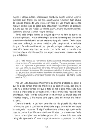 moreno e várias outras, apareceram também mulata, amarelo, amarelo
queimado, bege, branco, café com leite, cabocla branca e chocolate. Um aluno
do ensino médio de uma escola privada de São Paulo apresenta
matizes complexos de cores para classificar racialmente as pessoas:
Eu acho que tipo café e toddy são mesma coisa? São cores totalmente distintas.
Totalmente distintas. Moreno e negro, entendeu?
   Todo esse amplo leque de opções aparece na fala de todos os
atores da pesquisa. Notar como o pai de uma aluna negra se empenha
em descrevê-la de forma a dizer exatamente qual a sua cor. O destaque
para essa declaração se deve também pela compreensão manifesta
de que o fato de sua filha não ser, por ele, categorizada como negra,
mas sim como mestiça, ou café com leite, não a isenta dos
preconceitos e discriminações que experimenta nas relações sociais
que estabelece.

   Ela [a filha] é mestiça, ela é café com leite. Então, nesse sentido ela mesma sente preconceito,
   a própria criança. Ela quando criança, ela sempre perguntava: ‘Por que eu sou negra e a mãe é
   branca?’ Aí a gente fala: ‘A gente veio para acabar com isso [o racismo] minha filha, é por
   isso’. Mas, enfim, leva naturalmente. Ela só acha interessante dentro de casa mesmo assim por
   causa da cor do pai e da cor da mãe. Mas são perguntas e curiosidades da criança. É tanto que ela
   fala que gosta de ter nascido branca e nós trabalhamos com essa mentalidade, que ela é linda, ela
   é a tal e assim por diante. E aí isso a gente passa por cima. (Entrevista – pai negro, escola
   pública, DF).

   Por um lado, há o reconhecimento da imensa gradação de cores a
que se pode lançar mão no momento da identificação, por outro
lado há a compreensão de que o fato de ter a pele mais clara não
isenta o indivíduo de preconceitos e discriminações racialmente
orientadas. Pelo fato de aproximar-se em menor ou maior grau do
fenótipo negro, o indivíduo será depositário de menor ou maior
estigma.
   Considerando a grande quantidade de possibilidades de
referenciais para a construção identitária a que tem maior destaque
é a categoria “moreno”. É significativamente elevada a proporção de
pessoas que se identificam e são identificadas como morenas. Vale
chamar a atenção para o baixo poder discriminatório que esta
categoria apresenta. O moreno pode remeter a pessoas das mais


                                               175
 