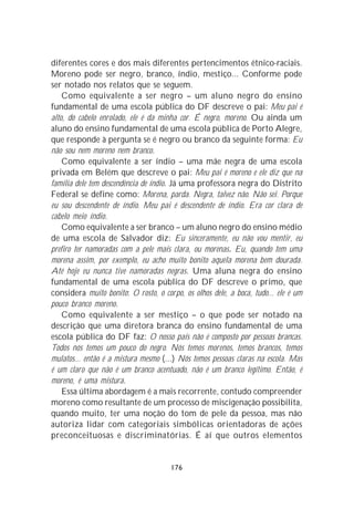 diferentes cores e dos mais diferentes pertencimentos étnico-raciais.
Moreno pode ser negro, branco, índio, mestiço... Conforme pode
ser notado nos relatos que se seguem.
    Como equivalente a ser negro – um aluno negro do ensino
fundamental de uma escola pública do DF descreve o pai: Meu pai é
alto, do cabelo enrolado, ele é da minha cor. É negro, moreno. Ou ainda um
aluno do ensino fundamental de uma escola pública de Porto Alegre,
que responde à pergunta se é negro ou branco da seguinte forma: Eu
não sou nem moreno nem branco.
    Como equivalente a ser índio – uma mãe negra de uma escola
privada em Belém que descreve o pai: Meu pai é moreno e ele diz que na
família dele tem descendência de índio. Já uma professora negra do Distrito
Federal se define como: Morena, parda. Negra, talvez não. Não sei. Porque
eu sou descendente de índio. Meu pai é descendente de índio. Era cor clara de
cabelo meio índio.
    Como equivalente a ser branco – um aluno negro do ensino médio
de uma escola de Salvador diz: Eu sinceramente, eu não vou mentir, eu
prefiro ter namoradas com a pele mais clara, ou morenas. Eu, quando tem uma
morena assim, por exemplo, eu acho muito bonito aquela morena bem dourada.
Até hoje eu nunca tive namoradas negras. Uma aluna negra do ensino
fundamental de uma escola pública do DF descreve o primo, que
considera muito bonito: O rosto, o corpo, os olhos dele, a boca, tudo... ele é um
pouco branco moreno.
    Como equivalente a ser mestiço – o que pode ser notado na
descrição que uma diretora branca do ensino fundamental de uma
escola pública do DF faz: O nosso país não é composto por pessoas brancas.
Todos nós temos um pouco do negro. Nós temos morenos, temos brancos, temos
mulatos... então é a mistura mesmo (...) Nós temos pessoas claras na escola. Mas
é um claro que não é um branco acentuado, não é um branco legítimo. Então, é
moreno, é uma mistura.
    Essa última abordagem é a mais recorrente, contudo compreender
moreno como resultante de um processo de miscigenação possibilita,
quando muito, ter uma noção do tom de pele da pessoa, mas não
autoriza lidar com categoriais simbólicas orientadoras de ações
preconceituosas e discriminatórias. É aí que outros elementos


                                      176
 
