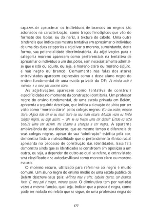 capazes de aproximar os indivíduos de brancos ou negros são
acionados na caracterização, como traços fenotípicos que vão do
formato dos lábios, ou do nariz, à textura do cabelo. Uma outra
tendência que indica essa mesma tentativa em aproximar o indivíduo
de uma das duas categorias é adjetivar o moreno, aumentando, desta
forma, sua potencialidade discriminatória. As adjetivações para a
categoria moreno aparecem como preferenciais na tentativa de
aproximar o indivíduo a um dos pólos, sem necessariamente admitir-
se que é isto ou aquilo, ou seja, é moreno claro ou moreno escuro,
e não negro ou branco. Comumente nas falas dos atores
entrevistados aparecem expressões como a desse aluno negro do
ensino fundamental de uma escola privada do DF: A minha mãe é
morena, e o meu pai moreno claro.
    As adjetivações aparecem como tentativa de construir
especificidades no momento da construção identitária. Um professor
negro do ensino fundamental, de uma escola privada em Belém,
apresenta a seguinte descrição, que indica a elevação de status por ser
visto como “moreno claro” pelos colegas negros: Eu sou assim, moreno
claro. Agora não sei se ou mais claro ou sou mais escuro. Muitas vezes eu tenho
colegas negros, eu digo assim: – ‘ah, se eu tivesse uma cor dessa!’ Então eu acho
bonita uma cor assim, me chama a atenção a cor negra. A aparente
ambivalência do seu discurso, que ao mesmo tempo o diferencia de
seus colegas negros, apesar de sua “admiração” estética pela cor,
demonstra toda a maleabilidade que o pertencimento étnico-racial
apresenta no processo de construção das identidades. Essa fala
demonstra ainda que as identidades se constroem em oposição a um
outro, ou seja, a depender do outro ao qual se refere, o entrevistado
será classificado e se autoclassificará como moreno claro ou moreno
escuro.
    O moreno escuro, utilizado para referir-se ao negro é muito
comum. Um aluno negro do ensino médio de uma escola pública de
Belém descreve seus pais: Minha mãe é alta, cabelos claros, cor branca,
forte. E meu pai é magro, moreno escuro. O diminutivo tem por variadas
vezes a mesma função, qual seja, indicar que a pessoa é negra, como
pode ser notado no relato que se segue, de uma professora negra do


                                      177
 